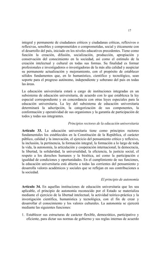  




                                                                            17


integral y permanente de ciudadanos críticos y ciudadanas críticas, reflexivos o
reflexivas, sensibles y comprometidos o comprometidas, social y éticamente con
el desarrollo del país, iniciado en los niveles educativos precedentes. Tiene como
función la creación, difusión, socialización, producción, apropiación y
conservación del conocimiento en la sociedad, así como el estímulo de la
creación intelectual y cultural en todas sus formas. Su finalidad es formar
profesionales e investigadores o investigadoras de la más alta calidad y auspiciar
su permanente actualización y mejoramiento, con el propósito de establecer
sólidos fundamentos que, en lo humanístico, científico y tecnológico, sean
soporte para el progreso autónomo, independiente y soberano del país en todas
las áreas.

La educación universitaria estará a cargo de instituciones integradas en un
subsistema de educación universitaria, de acuerdo con lo que establezca la ley
especial correspondiente y en concordancia con otras leyes especiales para la
educación universitaria. La ley del subsistema de educación universitaria
determinará la adscripción, la categorización de sus componentes, la
conformación y operatividad de sus organismos y la garantía de participación de
todos y todas sus integrantes.

                                 Principios rectores de la educación universitaria

Artículo 33. La educación universitaria tiene como principios rectores
fundamentales los establecidos en la Constitución de la República, el carácter
público, calidad y la innovación, el ejercicio del pensamiento crítico y reflexivo,
la inclusión, la pertinencia, la formación integral, la formación a lo largo de toda
la vida, la autonomía, la articulación y cooperación internacional, la democracia,
la libertad, la solidaridad, la universalidad, la eficiencia, la justicia social, el
respeto a los derechos humanos y la bioética, así como la participación e
igualdad de condiciones y oportunidades. En el cumplimiento de sus funciones,
la educación universitaria está abierta a todas las corrientes del pensamiento y
desarrolla valores académicos y sociales que se reflejan en sus contribuciones a
la sociedad.

                                                        El principio de autonomía

Artículo 34. En aquellas instituciones de educación universitaria que les sea
aplicable, el principio de autonomía reconocido por el Estado se materializa
mediante el ejercicio de la libertad intelectual, la actividad teórico-práctica y la
investigación científica, humanística y tecnológica, con el fin de crear y
desarrollar el conocimiento y los valores culturales. La autonomía se ejercerá
mediante las siguientes funciones:

1. Establecer sus estructuras de carácter flexible, democrático, participativo y
   eficiente, para dictar sus normas de gobierno y sus reglas internas de acuerdo
 