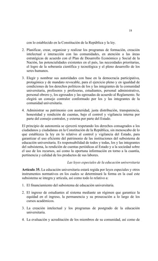  




                                                                           18


    con lo establecido en la Constitución de la República y la ley.

2. Planificar, crear, organizar y realizar los programas de formación, creación
   intelectual e interacción con las comunidades, en atención a las áreas
   estratégicas de acuerdo con el Plan de Desarrollo Económico y Social de la
   Nación, las potencialidades existentes en el país, las necesidades prioritarias,
   el logro de la soberanía científica y tecnológica y el pleno desarrollo de los
   seres humanos.

3. Elegir y nombrar sus autoridades con base en la democracia participativa,
   protagónica y de mandato revocable, para el ejercicio pleno y en igualdad de
   condiciones de los derechos políticos de los y las integrantes de la comunidad
   universitaria, profesores y profesoras, estudiantes, personal administrativo,
   personal obrero y, los egresados y las egresadas de acuerdo al Reglamento. Se
   elegirá un consejo contralor conformado por los y las integrantes de la
   comunidad universitaria.

4. Administrar su patrimonio con austeridad, justa distribución, transparencia,
   honestidad y rendición de cuentas, bajo el control y vigilancia interna por
   parte del consejo contralor, y externa por parte del Estado.

El principio de autonomía se ejercerá respetando los derechos consagrados a los
ciudadanos y ciudadanas en la Constitución de la República, sin menoscabo de lo
que establezca la ley en lo relativo al control y vigilancia del Estado, para
garantizar el uso eficiente del patrimonio de las instituciones del subsistema de
educación universitaria. Es responsabilidad de todos y todas, los y las integrantes
del subsistema, la rendición de cuentas periódicas al Estado y a la sociedad sobre
el uso de los recursos, así como la oportuna información en torno a la cuantía,
pertinencia y calidad de los productos de sus labores.

                                Las leyes especiales de la educación universitaria
Artículo 35. La educación universitaria estará regida por leyes especiales y otros
instrumentos normativos en los cuales se determinará la forma en la cual este
subsistema se integra y articula, así como todo lo relativo a:

1. El financiamiento del subsistema de educación universitaria.

2. El ingreso de estudiantes al sistema mediante un régimen que garantice la
   equidad en el ingreso, la permanencia y su prosecución a lo largo de los
   cursos académicos.

3. La creación intelectual y los programas de postgrado de la educación
   universitaria.

4. La evaluación y acreditación de los miembros de su comunidad, así como de
 