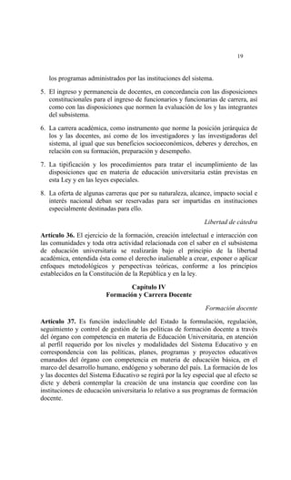  




                                                                           19


    los programas administrados por las instituciones del sistema.

5. El ingreso y permanencia de docentes, en concordancia con las disposiciones
   constitucionales para el ingreso de funcionarios y funcionarias de carrera, así
   como con las disposiciones que normen la evaluación de los y las integrantes
   del subsistema.

6. La carrera académica, como instrumento que norme la posición jerárquica de
   los y las docentes, así como de los investigadores y las investigadoras del
   sistema, al igual que sus beneficios socioeconómicos, deberes y derechos, en
   relación con su formación, preparación y desempeño.

7. La tipificación y los procedimientos para tratar el incumplimiento de las
   disposiciones que en materia de educación universitaria están previstas en
   esta Ley y en las leyes especiales.

8. La oferta de algunas carreras que por su naturaleza, alcance, impacto social e
   interés nacional deban ser reservadas para ser impartidas en instituciones
   especialmente destinadas para ello.

                                                              Libertad de cátedra
Artículo 36. El ejercicio de la formación, creación intelectual e interacción con
las comunidades y toda otra actividad relacionada con el saber en el subsistema
de educación universitaria se realizarán bajo el principio de la libertad
académica, entendida ésta como el derecho inalienable a crear, exponer o aplicar
enfoques metodológicos y perspectivas teóricas, conforme a los principios
establecidos en la Constitución de la República y en la ley.

                                 Capítulo IV
                         Formación y Carrera Docente

                                                               Formación docente

Artículo 37. Es función indeclinable del Estado la formulación, regulación,
seguimiento y control de gestión de las políticas de formación docente a través
del órgano con competencia en materia de Educación Universitaria, en atención
al perfil requerido por los niveles y modalidades del Sistema Educativo y en
correspondencia con las políticas, planes, programas y proyectos educativos
emanados del órgano con competencia en materia de educación básica, en el
marco del desarrollo humano, endógeno y soberano del país. La formación de los
y las docentes del Sistema Educativo se regirá por la ley especial que al efecto se
dicte y deberá contemplar la creación de una instancia que coordine con las
instituciones de educación universitaria lo relativo a sus programas de formación
docente.
 