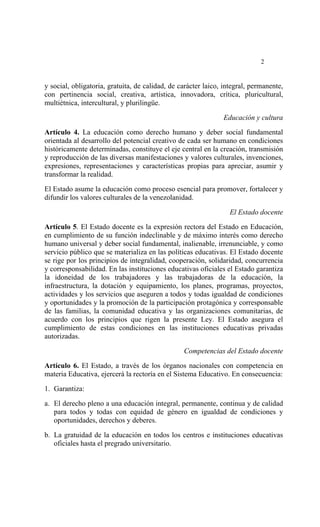  




                                                                             2


y social, obligatoria, gratuita, de calidad, de carácter laico, integral, permanente,
con pertinencia social, creativa, artística, innovadora, crítica, pluricultural,
multiétnica, intercultural, y plurilingüe.

                                                               Educación y cultura
Artículo 4. La educación como derecho humano y deber social fundamental
orientada al desarrollo del potencial creativo de cada ser humano en condiciones
históricamente determinadas, constituye el eje central en la creación, transmisión
y reproducción de las diversas manifestaciones y valores culturales, invenciones,
expresiones, representaciones y características propias para apreciar, asumir y
transformar la realidad.

El Estado asume la educación como proceso esencial para promover, fortalecer y
difundir los valores culturales de la venezolanidad.

                                                                  El Estado docente
Artículo 5. El Estado docente es la expresión rectora del Estado en Educación,
en cumplimiento de su función indeclinable y de máximo interés como derecho
humano universal y deber social fundamental, inalienable, irrenunciable, y como
servicio público que se materializa en las políticas educativas. El Estado docente
se rige por los principios de integralidad, cooperación, solidaridad, concurrencia
y corresponsabilidad. En las instituciones educativas oficiales el Estado garantiza
la idoneidad de los trabajadores y las trabajadoras de la educación, la
infraestructura, la dotación y equipamiento, los planes, programas, proyectos,
actividades y los servicios que aseguren a todos y todas igualdad de condiciones
y oportunidades y la promoción de la participación protagónica y corresponsable
de las familias, la comunidad educativa y las organizaciones comunitarias, de
acuerdo con los principios que rigen la presente Ley. El Estado asegura el
cumplimiento de estas condiciones en las instituciones educativas privadas
autorizadas.

                                                 Competencias del Estado docente

Artículo 6. El Estado, a través de los órganos nacionales con competencia en
materia Educativa, ejercerá la rectoría en el Sistema Educativo. En consecuencia:

1. Garantiza:

a. El derecho pleno a una educación integral, permanente, continua y de calidad
   para todos y todas con equidad de género en igualdad de condiciones y
   oportunidades, derechos y deberes.

b. La gratuidad de la educación en todos los centros e instituciones educativas
   oficiales hasta el pregrado universitario.
 