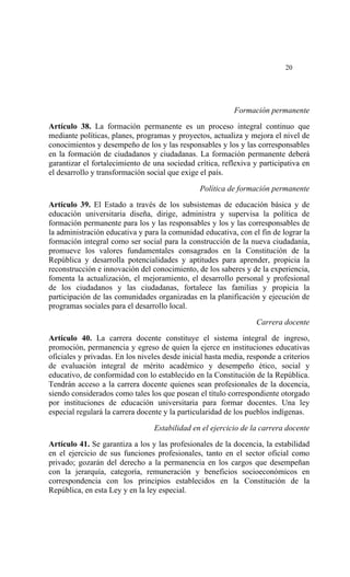  




                                                                            20




                                                           Formación permanente

Artículo 38. La formación permanente es un proceso integral continuo que
mediante políticas, planes, programas y proyectos, actualiza y mejora el nivel de
conocimientos y desempeño de los y las responsables y los y las corresponsables
en la formación de ciudadanos y ciudadanas. La formación permanente deberá
garantizar el fortalecimiento de una sociedad crítica, reflexiva y participativa en
el desarrollo y transformación social que exige el país.

                                                Política de formación permanente

Artículo 39. El Estado a través de los subsistemas de educación básica y de
educación universitaria diseña, dirige, administra y supervisa la política de
formación permanente para los y las responsables y los y las corresponsables de
la administración educativa y para la comunidad educativa, con el fin de lograr la
formación integral como ser social para la construcción de la nueva ciudadanía,
promueve los valores fundamentales consagrados en la Constitución de la
República y desarrolla potencialidades y aptitudes para aprender, propicia la
reconstrucción e innovación del conocimiento, de los saberes y de la experiencia,
fomenta la actualización, el mejoramiento, el desarrollo personal y profesional
de los ciudadanos y las ciudadanas, fortalece las familias y propicia la
participación de las comunidades organizadas en la planificación y ejecución de
programas sociales para el desarrollo local.

                                                                  Carrera docente

Artículo 40. La carrera docente constituye el sistema integral de ingreso,
promoción, permanencia y egreso de quien la ejerce en instituciones educativas
oficiales y privadas. En los niveles desde inicial hasta media, responde a criterios
de evaluación integral de mérito académico y desempeño ético, social y
educativo, de conformidad con lo establecido en la Constitución de la República.
Tendrán acceso a la carrera docente quienes sean profesionales de la docencia,
siendo considerados como tales los que posean el título correspondiente otorgado
por instituciones de educación universitaria para formar docentes. Una ley
especial regulará la carrera docente y la particularidad de los pueblos indígenas.

                                 Estabilidad en el ejercicio de la carrera docente

Artículo 41. Se garantiza a los y las profesionales de la docencia, la estabilidad
en el ejercicio de sus funciones profesionales, tanto en el sector oficial como
privado; gozarán del derecho a la permanencia en los cargos que desempeñan
con la jerarquía, categoría, remuneración y beneficios socioeconómicos en
correspondencia con los principios establecidos en la Constitución de la
República, en esta Ley y en la ley especial.
 
