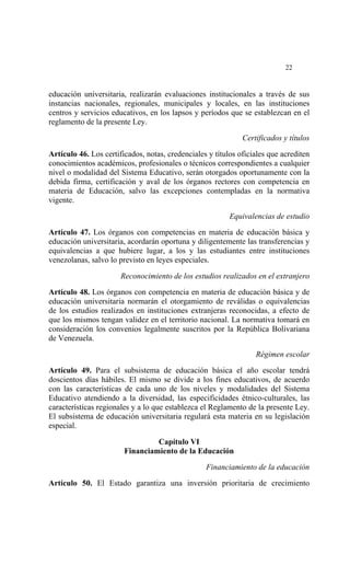  




                                                                            22


educación universitaria, realizarán evaluaciones institucionales a través de sus
instancias nacionales, regionales, municipales y locales, en las instituciones
centros y servicios educativos, en los lapsos y períodos que se establezcan en el
reglamento de la presente Ley.

                                                              Certificados y títulos

Artículo 46. Los certificados, notas, credenciales y títulos oficiales que acrediten
conocimientos académicos, profesionales o técnicos correspondientes a cualquier
nivel o modalidad del Sistema Educativo, serán otorgados oportunamente con la
debida firma, certificación y aval de los órganos rectores con competencia en
materia de Educación, salvo las excepciones contempladas en la normativa
vigente.

                                                          Equivalencias de estudio

Artículo 47. Los órganos con competencias en materia de educación básica y
educación universitaria, acordarán oportuna y diligentemente las transferencias y
equivalencias a que hubiere lugar, a los y las estudiantes entre instituciones
venezolanas, salvo lo previsto en leyes especiales.

                       Reconocimiento de los estudios realizados en el extranjero

Artículo 48. Los órganos con competencia en materia de educación básica y de
educación universitaria normarán el otorgamiento de reválidas o equivalencias
de los estudios realizados en instituciones extranjeras reconocidas, a efecto de
que los mismos tengan validez en el territorio nacional. La normativa tomará en
consideración los convenios legalmente suscritos por la República Bolivariana
de Venezuela.

                                                                  Régimen escolar

Artículo 49. Para el subsistema de educación básica el año escolar tendrá
doscientos días hábiles. El mismo se divide a los fines educativos, de acuerdo
con las características de cada uno de los niveles y modalidades del Sistema
Educativo atendiendo a la diversidad, las especificidades étnico-culturales, las
características regionales y a lo que establezca el Reglamento de la presente Ley.
El subsistema de educación universitaria regulará esta materia en su legislación
especial.

                                 Capítulo VI
                        Financiamiento de la Educación

                                                  Financiamiento de la educación

Artículo 50. El Estado garantiza una inversión prioritaria de crecimiento
 