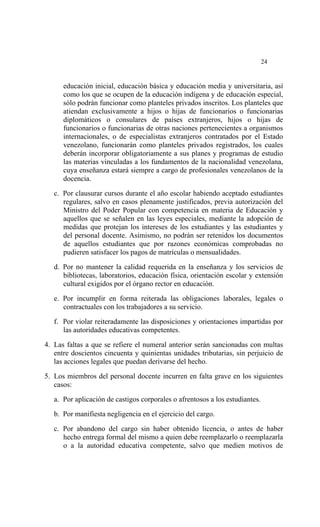  




                                                                               24


       educación inicial, educación básica y educación media y universitaria, así
       como los que se ocupen de la educación indígena y de educación especial,
       sólo podrán funcionar como planteles privados inscritos. Los planteles que
       atiendan exclusivamente a hijos o hijas de funcionarios o funcionarias
       diplomáticos o consulares de países extranjeros, hijos o hijas de
       funcionarios o funcionarias de otras naciones pertenecientes a organismos
       internacionales, o de especialistas extranjeros contratados por el Estado
       venezolano, funcionarán como planteles privados registrados, los cuales
       deberán incorporar obligatoriamente a sus planes y programas de estudio
       las materias vinculadas a los fundamentos de la nacionalidad venezolana,
       cuya enseñanza estará siempre a cargo de profesionales venezolanos de la
       docencia.

    c. Por clausurar cursos durante el año escolar habiendo aceptado estudiantes
       regulares, salvo en casos plenamente justificados, previa autorización del
       Ministro del Poder Popular con competencia en materia de Educación y
       aquellos que se señalen en las leyes especiales, mediante la adopción de
       medidas que protejan los intereses de los estudiantes y las estudiantes y
       del personal docente. Asimismo, no podrán ser retenidos los documentos
       de aquellos estudiantes que por razones económicas comprobadas no
       pudieren satisfacer los pagos de matrículas o mensualidades.

    d. Por no mantener la calidad requerida en la enseñanza y los servicios de
       bibliotecas, laboratorios, educación física, orientación escolar y extensión
       cultural exigidos por el órgano rector en educación.

    e. Por incumplir en forma reiterada las obligaciones laborales, legales o
       contractuales con los trabajadores a su servicio.

    f. Por violar reiteradamente las disposiciones y orientaciones impartidas por
       las autoridades educativas competentes.

4. Las faltas a que se refiere el numeral anterior serán sancionadas con multas
   entre doscientos cincuenta y quinientas unidades tributarias, sin perjuicio de
   las acciones legales que puedan derivarse del hecho.

5. Los miembros del personal docente incurren en falta grave en los siguientes
   casos:

    a. Por aplicación de castigos corporales o afrentosos a los estudiantes.

    b. Por manifiesta negligencia en el ejercicio del cargo.

    c. Por abandono del cargo sin haber obtenido licencia, o antes de haber
       hecho entrega formal del mismo a quien debe reemplazarlo o reemplazarla
       o a la autoridad educativa competente, salvo que medien motivos de
 