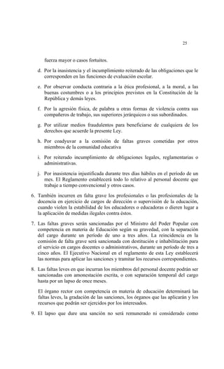  




                                                                            25


       fuerza mayor o casos fortuitos.

    d. Por la inasistencia y el incumplimiento reiterado de las obligaciones que le
       corresponden en las funciones de evaluación escolar.

    e. Por observar conducta contraria a la ética profesional, a la moral, a las
       buenas costumbres o a los principios previstos en la Constitución de la
       República y demás leyes.

    f. Por la agresión física, de palabra u otras formas de violencia contra sus
       compañeros de trabajo, sus superiores jerárquicos o sus subordinados.

    g. Por utilizar medios fraudulentos para beneficiarse de cualquiera de los
       derechos que acuerde la presente Ley.

    h. Por coadyuvar a la comisión de faltas graves cometidas por otros
       miembros de la comunidad educativa

    i. Por reiterado incumplimiento de obligaciones legales, reglamentarias o
       administrativas.

    j. Por inasistencia injustificada durante tres días hábiles en el período de un
       mes. El Reglamento establecerá todo lo relativo al personal docente que
       trabaje a tiempo convencional y otros casos.

6. También incurren en falta grave los profesionales o las profesionales de la
   docencia en ejercicio de cargos de dirección o supervisión de la educación,
   cuando violen la estabilidad de los educadores o educadoras o dieren lugar a
   la aplicación de medidas ilegales contra éstos.

7. Las faltas graves serán sancionadas por el Ministro del Poder Popular con
   competencia en materia de Educación según su gravedad, con la separación
   del cargo durante un período de uno a tres años. La reincidencia en la
   comisión de falta grave será sancionada con destitución e inhabilitación para
   el servicio en cargos docentes o administrativos, durante un período de tres a
   cinco años. El Ejecutivo Nacional en el reglamento de esta Ley establecerá
   las normas para aplicar las sanciones y tramitar los recursos correspondientes.

8. Las faltas leves en que incurran los miembros del personal docente podrán ser
   sancionadas con amonestación escrita, o con separación temporal del cargo
   hasta por un lapso de once meses.

    El órgano rector con competencia en materia de educación determinará las
    faltas leves, la gradación de las sanciones, los órganos que las aplicarán y los
    recursos que podrán ser ejercidos por los interesados.

9. El lapso que dure una sanción no será remunerado ni considerado como
 