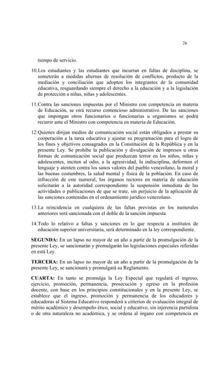  




                                                                          26


    tiempo de servicio.

10. Los estudiantes y las estudiantes que incurran en faltas de disciplina, se
    someterán a medidas alternas de resolución de conflictos, producto de la
    mediación y conciliación que adopten los integrantes de la comunidad
    educativa, resguardando siempre el derecho a la educación y a la legislación
    de protección a niñas, niñas y adolescentes.

11. Contra las sanciones impuestas por el Ministro con competencia en materia
    de Educación, se oirá recurso contencioso administrativo. De las sanciones
    que impongan otros funcionarios o funcionarias u organismos se podrá
    recurrir ante el Ministro con competencia en materia de Educación.

12. Quienes dirijan medios de comunicación social están obligados a prestar su
    cooperación a la tarea educativa y ajustar su programación para el logro de
    los fines y objetivos consagrados en la Constitución de la República y en la
    presente Ley. Se prohíbe la publicación y divulgación de impresos u otras
    formas de comunicación social que produzcan terror en los niños, niñas y
    adolescentes, inciten al odio, a la agresividad, la indisciplina, deformen el
    lenguaje y atenten contra los sanos valores del pueblo venezolano, la moral y
    las buenas costumbres, la salud mental y física de la población. En caso de
    infracción de este numeral, los órganos rectores en materia de educación
    solicitarán a la autoridad correspondiente la suspensión inmediata de las
    actividades o publicaciones de que se trate, sin perjuicio de la aplicación de
    las sanciones contenidas en el ordenamiento jurídico venezolano.

13. La reincidencia en cualquiera de las faltas previstas en los numerales
    anteriores será sancionada con el doble de la sanción impuesta.

14. Todo lo relativo a faltas y sanciones en lo que respecta a institutos de
    educación superior universitaria, será determinado en la ley correspondiente.

SEGUNDA: En un lapso no mayor de un año a partir de la promulgación de la
presente Ley, se sancionarán y promulgarán las legislaciones especiales referidas
en está Ley.

TERCERA: En un lapso no mayor de un año a partir de la promulgación de la
presente Ley, se sancionará y promulgará su Reglamento.

CUARTA: En tanto se promulga la Ley Especial que regulará el ingreso,
ejercicio, promoción, permanencia, prosecución y egreso en la profesión
docente, con base en los principios constitucionales y en la presente Ley, se
establece que el ingreso, promoción y permanencia de los educadores y
educadoras al Sistema Educativo responderá a criterios de evaluación integral de
mérito académico y desempeño ético, social y educativo, sin injerencia partidista
o de otra naturaleza no académica, y se ordena al órgano con competencia en
 