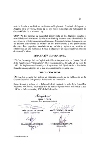  




                                                                          27


materia de educación básica a establecer un Reglamento Provisorio de Ingreso y
Ascenso en la Docencia, dentro de los tres meses siguientes a la publicación en
Gaceta Oficial de la presente Ley.

QUINTA: Por razones de necesidad comprobada en los diferentes niveles y
modalidades del subsistema de educación básica y mientras dure tal condición de
necesidad, se podrán incorporar profesionales de áreas distintas a la docencia con
las mismas condiciones de trabajo de los profesionales y las profesionales
docentes. Los requisitos, condiciones de trabajo y régimen de servicio se
establecerán en una normativa dictada al efecto por el órgano rector en materia
de educación básica.

                           DISPOSICIÓN DEROGATORIA

ÚNICA: Se deroga la Ley Orgánica de Educación publicada en Gaceta Oficial
de la República de Venezuela N° 2.635 Extraordinario, de fecha 28 de julio de
1980. Su Reglamento General y el Reglamento del Ejercicio de la Profesión
Docente; quedan vigentes en lo que no contradigan la presente Ley.

                              DISPOSICIÓN FINAL
ÚNICA: La presente Ley entrará en vigencia a partir de su publicación en la
Gaceta Oficial de la República Bolivariana de Venezuela.

Dada, firmada y sellada en el Palacio Federal Legislativo, sede de la Asamblea
Nacional, en Caracas, a los trece días del mes de agosto de dos mil nueve. Años
199º de la Independencia y 150º de la Federación.




     




Asamblea Nacional Nº 124
 
