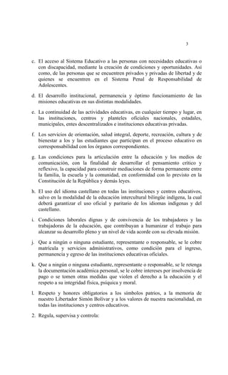  




                                                                          3


c. El acceso al Sistema Educativo a las personas con necesidades educativas o
   con discapacidad, mediante la creación de condiciones y oportunidades. Así
   como, de las personas que se encuentren privados y privadas de libertad y de
   quienes se encuentren en el Sistema Penal de Responsabilidad de
   Adolescentes.

d. El desarrollo institucional, permanencia y óptimo funcionamiento de las
   misiones educativas en sus distintas modalidades.

e. La continuidad de las actividades educativas, en cualquier tiempo y lugar, en
   las instituciones, centros y planteles oficiales nacionales, estadales,
   municipales, entes descentralizados e instituciones educativas privadas.

f. Los servicios de orientación, salud integral, deporte, recreación, cultura y de
   bienestar a los y las estudiantes que participan en el proceso educativo en
   corresponsabilidad con los órganos correspondientes.

g. Las condiciones para la articulación entre la educación y los medios de
   comunicación, con la finalidad de desarrollar el pensamiento crítico y
   reflexivo, la capacidad para construir mediaciones de forma permanente entre
   la familia, la escuela y la comunidad, en conformidad con lo previsto en la
   Constitución de la República y demás leyes.

h. El uso del idioma castellano en todas las instituciones y centros educativos,
   salvo en la modalidad de la educación intercultural bilingüe indígena, la cual
   deberá garantizar el uso oficial y paritario de los idiomas indígenas y del
   castellano.

i. Condiciones laborales dignas y de convivencia de los trabajadores y las
   trabajadoras de la educación, que contribuyan a humanizar el trabajo para
   alcanzar su desarrollo pleno y un nivel de vida acorde con su elevada misión.

j. Que a ningún o ninguna estudiante, representante o responsable, se le cobre
   matrícula y servicios administrativos, como condición para el ingreso,
   permanencia y egreso de las instituciones educativas oficiales.

k. Que a ningún o ninguna estudiante,  representante o responsable, se le retenga
   la documentación académica personal, se le cobre intereses por insolvencia de
   pago o se tomen otras medidas que violen el derecho a la educación y el
   respeto a su integridad física, psíquica y moral.

l. Respeto y honores obligatorios a los símbolos patrios, a la memoria de
   nuestro Libertador Simón Bolívar y a los valores de nuestra nacionalidad, en
   todas las instituciones y centros educativos.

2. Regula, supervisa y controla:
 