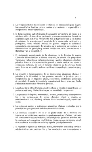  




                                                                           4


a. La obligatoriedad de la educación y establece los mecanismos para exigir a
   las comunidades, familias, padres, madres, representantes o responsables, el
   cumplimiento de este deber social.

b. El funcionamiento del subsistema de educación universitaria en cuanto a la
   administración eficiente de su patrimonio y recursos económicos financieros
   asignados según la Ley de Presupuesto para el Ejercicio Fiscal y sus normas
   de gobierno de acuerdo con el principio de la democracia participativa y
   protagónica, como derecho político de quienes integran la comunidad
   universitaria, sin menoscabo del ejercicio de la autonomía universitaria y la
   observancia de los principios y valores establecidos en la Constitución de la
   República y en la presente Ley.

c. El obligatorio cumplimiento de la educación en la doctrina de nuestro
   Libertador Simón Bolívar, el idioma castellano, la historia y la geografía de
   Venezuela; y el ambiente en las instituciones y centros educativos oficiales y
   privados, hasta la educación media general y media técnica. Así como la
   obligatoria inclusión, en todo el Sistema Educativo de la actividad física,
   artes, deportes, recreación, cultura, ambiente, agroecología, comunicación y
   salud.

d. La creación y funcionamiento de las instituciones educativas oficiales y
   privadas y la idoneidad de las personas naturales o jurídicas para el
   cumplimiento de los requisitos éticos, económicos, académicos, científicos,
   de probidad, eficiencia, legitimidad y procedencia de los recursos para fundar
   y mantener instituciones educativas privadas.

e. La calidad de la infraestructura educativa oficial y privada de acuerdo con los
   parámetros de uso y diseño dictados por las autoridades competentes.

f. Los procesos de ingreso, permanencia, ascenso, promoción y desempeño de
   los y las profesionales del sector educativo oficial y privado, en
   correspondencia con criterios y métodos de evaluación integral y contraloría
   social.

g. La gestión de centros e instituciones educativas oficiales y privadas, con la
   participación protagónica de toda la comunidad educativa.

h. La idoneidad académica de los y las profesionales de la docencia que
   ingresen a las instituciones, centros o espacios educativos oficiales y privados
   del subsistema de educación básica, con el objeto de garantizar procesos para
   la enseñanza y el aprendizaje en el Sistema Educativo, con pertinencia social,
   de acuerdo con lo establecido en la ley especial que rige la materia.

i. El régimen de fijación de matrícula, monto, incremento, aranceles y servicios
   administrativos que cancelan los y las estudiantes, sus representantes o
 