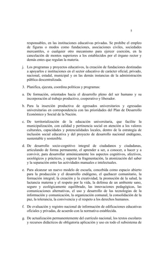  




                                                                           5


    responsables, en las instituciones educativas privadas. Se prohíbe el empleo
    de figuras o modos como fundaciones, asociaciones civiles, sociedades
    mercantiles, o cualquier otro mecanismo para ejercer coerción, en la
    cancelación de montos superiores a los establecidos por el órgano rector y
    demás entes que regulan la materia.

j. Los programas y proyectos educativos, la creación de fundaciones destinadas
   a apoyarlos e instituciones en el sector educativo de carácter oficial, privado,
   nacional, estadal, municipal y en las demás instancias de la administración
   pública descentralizada.

3. Planifica, ejecuta, coordina políticas y programas:

a. De formación, orientados hacia el desarrollo pleno del ser humano y su
   incorporación al trabajo productivo, cooperativo y liberador.

b. Para la inserción productiva de egresados universitarios y egresadas
   universitarias en correspondencia con las prioridades del Plan de Desarrollo
   Económico y Social de la Nación.

c. De territorialización de la educación universitaria, que facilite la
   municipalización, con calidad y pertinencia social en atención a los valores
   culturales, capacidades y potencialidades locales, dentro de la estrategia de
   inclusión social educativa y del proyecto de desarrollo nacional endógeno,
   sustentable y sostenible.

d. De desarrollo socio-cognitivo integral de ciudadanos y ciudadanas,
   articulando de forma permanente, el aprender a ser, a conocer, a hacer y a
   convivir, para desarrollar armónicamente los aspectos cognitivos, afectivos,
   axiológicos y prácticos, y superar la fragmentación, la atomización del saber
   y la separación entre las actividades manuales e intelectuales.

e. Para alcanzar un nuevo modelo de escuela, concebida como espacio abierto
   para la producción y el desarrollo endógeno, el quehacer comunitario, la
   formación integral, la creación y la creatividad, la promoción de la salud, la
   lactancia materna y el respeto por la vida, la defensa de un ambiente sano,
   seguro y ecológicamente equilibrado, las innovaciones pedagógicas, las
   comunicaciones alternativas, el uso y desarrollo de las tecnologías de la
   información y comunicación, la organización comunal, la consolidación de la
   paz, la tolerancia, la convivencia y el respeto a los derechos humanos.

f. De evaluación y registro nacional de información de edificaciones educativas
   oficiales y privadas, de acuerdo con la normativa establecida.

g. De actualización permanentemente del currículo nacional, los textos escolares
   y recursos didácticos de obligatoria aplicación y uso en todo el subsistema de
 