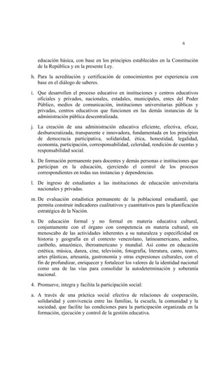  




                                                                            6


    educación básica, con base en los principios establecidos en la Constitución
    de la República y en la presente Ley.

h. Para la acreditación y certificación de conocimientos por experiencia con
   base en el diálogo de saberes.

i. Que desarrollen el proceso educativo en instituciones y centros educativos
   oficiales y privados, nacionales, estadales, municipales, entes del Poder
   Público, medios de comunicación, instituciones universitarias públicas y
   privadas, centros educativos que funcionen en las demás instancias de la
   administración pública descentralizada.

j. La creación de una administración educativa eficiente, efectiva, eficaz,
   desburocratizada, transparente e innovadora, fundamentada en los principios
   de democracia participativa, solidaridad, ética, honestidad, legalidad,
   economía, participación, corresponsabilidad, celeridad, rendición de cuentas y
   responsabilidad social.

k. De formación permanente para docentes y demás personas e instituciones que
   participan en la educación, ejerciendo el control de los procesos
   correspondientes en todas sus instancias y dependencias.

l. De ingreso de estudiantes a las instituciones de educación universitaria
   nacionales y privadas.

m. De evaluación estadística permanente de la poblacional estudiantil, que
   permita construir indicadores cualitativos y cuantitativos para la planificación
   estratégica de la Nación.

n. De educación formal y no formal en materia educativa cultural,
   conjuntamente con el órgano con competencia en materia cultural, sin
   menoscabo de las actividades inherentes a su naturaleza y especificidad en
   historia y geografía en el contexto venezolano, latinoamericano, andino,
   caribeño, amazónico, iberoamericano y mundial. Así como en educación
   estética, música, danza, cine, televisión, fotografía, literatura, canto, teatro,
   artes plásticas, artesanía, gastronomía y otras expresiones culturales, con el
   fin de profundizar, enriquecer y fortalecer los valores de la identidad nacional
   como una de las vías para consolidar la autodeterminación y soberanía
   nacional.

4. Promueve, integra y facilita la participación social:

a. A través de una práctica social efectiva de relaciones de cooperación,
   solidaridad y convivencia entre las familias, la escuela, la comunidad y la
   sociedad, que facilite las condiciones para la participación organizada en la
   formación, ejecución y control de la gestión educativa.
 
