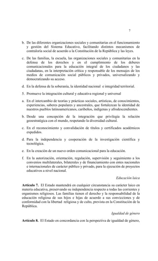  




                                                                            7


b. De las diferentes organizaciones sociales y comunitarias en el funcionamiento
   y gestión del Sistema Educativo, facilitando distintos mecanismos de
   contraloría social de acuerdo a la Constitución de la República y las leyes.

c. De las familias, la escuela, las organizaciones sociales y comunitarias en la
   defensa de los derechos y en el cumplimiento de los deberes
   comunicacionales para la educación integral de los ciudadanos y las
   ciudadanas, en la interpretación crítica y responsable de los mensajes de los
   medios de comunicación social públicos y privados, universalizando y
   democratizando su acceso.

d. En la defensa de la soberanía, la identidad nacional e integridad territorial.

5. Promueve la integración cultural y educativa regional y universal

a. En el intercambio de teorías y prácticas sociales, artísticas, de conocimientos,
   experiencias, saberes populares y ancestrales, que fortalezcan la identidad de
   nuestros pueblos latinoamericanos, caribeños, indígenas y afrodescendientes.

b. Desde una concepción de la integración que privilegia la relación
   geoestratégica con el mundo, respetando la diversidad cultural.

c. En el reconocimiento y convalidación de títulos y certificados académicos
   expedidos.

d. Para la independencia y cooperación de la investigación científica y
   tecnológica.

e. En la creación de un nuevo orden comunicacional para la educación.

f. En la autorización, orientación, regulación, supervisión y seguimiento a los
   convenios multilaterales, bilaterales y de financiamiento con entes nacionales
   e internacionales de carácter público y privado, para la ejecución de proyectos
   educativos a nivel nacional.

                                                                   Educación laica

Artículo 7. El Estado mantendrá en cualquier circunstancia su carácter laico en
materia educativa, preservando su independencia respecto a todas las corrientes y
organismos religiosos. Las familias tienen el derecho y la responsabilidad de la
educación religiosa de sus hijos e hijas de acuerdo a sus convicciones y de
conformidad con la libertad religiosa y de culto, prevista en la Constitución de la
República.

                                                                Igualdad de género
Artículo 8. El Estado en concordancia con la perspectiva de igualdad de género,
 