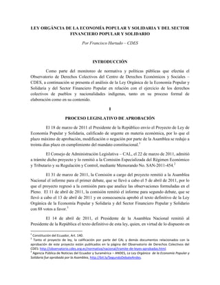 LEY ORGÁNCIA DE LA ECONOMÍA POPULAR Y SOLIDARIA Y DEL SECTOR
              FINANCIERO POPULAR Y SOLIDARIO

                                 Por Francisco Hurtado – CDES



                                        INTRODUCCIÓN

         Como parte del monitoreo de normativa y políticas públicas que efectúa el
Observatorio de Derechos Colectivos del Centro de Derechos Económicos y Sociales –
CDES, a continuación se presenta el análisis de la Ley Orgánica de la Economía Popular y
Solidaria y del Sector Financiero Popular en relación con el ejercicio de los derechos
colectivos de pueblos y nacionalidades indígenas, tanto en su proceso formal de
elaboración como en su contenido.

                                                   I

                      PROCESO LEGISLATIVO DE APROBACIÓN

          El 18 de marzo de 2011 el Presidente de la Repúblico envío el Proyecto de Ley de
Economía Popular y Solidaria, calificado de urgente en materia económica, por lo que el
plazo máximo de aprobación, modificación o negación por parte de la Asamblea se redujo a
treinta días plazo en cumplimiento del mandato constitucional.1

         El Consejo de Administración Legislativa – CAL, el 22 de marzo de 2011, admitió
a trámite dicho proyecto y lo remitió a la Comisión Especializada del Régimen Económico
y Tributario y su Regulación y Control, mediante Memorando No. SAN-2011-454.2

         El 31 de marzo de 2011, la Comisión a cargo del proyecto remitió a la Asamblea
Nacional el informe para el primer debate, que se llevó a cabo el 5 de abril de 2011, por lo
que el proyecto regresó a la comisión para que analice las observaciones formuladas en el
Pleno. El 11 de abril de 2011, la comisión remitió el informe para segundo debate, que se
llevó a cabo el 13 de abril de 2011 y en consecuencia aprobó el texto definitivo de la Ley
Orgánica de la Economía Popular y Solidaria y del Sector Financiero Popular y Solidario
con 88 votos a favor.3

        El 14 de abril de 2011, el Presidente de la Asamblea Nacional remitió al
Presidente de la República el texto definitivo de esta ley, quien, en virtud de lo dispuesto en

1
  Constitución del Ecuador, Art. 140.
2
  Tanto el proyecto de ley, la calificación por parte del CAL y demás documentos relacionados con la
aprobación de este proyecto están publicados en la página del Observatorio de Derechos Colectivos del
CDES: http://observatorio.cdes.org.ec/normativa/nacional/tramite-de-leyes-aprobadas.html.
3
  Agencia Pública de Noticias del Ecuador y Suramérica – ANDES, La Ley Orgánica de la Economía Popular y
Solidaria fue aprobada por la Asamblea, http://bit.ly/SegundoDebateAndes.
 