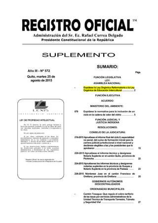 SUPLEMENTO
Año III - Nº 572
Quito, martes 25 de
agosto de 2015
SUMARIO:
Págs.
FUNCIÓN LEGISLATIVA
LEY:
ASAMBLEA NACIONAL:
- Expídese la Ley Orgánica Reformatoria a la Ley
Orgánica de Educación Intercultural .................2
FUNCIÓN EJECUTIVA
ACUERDO:
MINISTERIO DEL AMBIENTE:
079 Expídese la normativa para la inclusión de un
ciclo en la cadena de valor del vidrio ..................5
FUNCIÓN JUDICIAL Y
JUSTICIA INDÍGENA
RESOLUCIONES:
CONSEJO DE LA JUDICATURA:
219-2015 Apruébeseelinformefinal delciclo II,especialidad
no penal, del curso de formación inicial para la
carrera judicial jurisdiccional a nivel nacional y
declárese elegibles a las ylos postulantes que lo
aprobaron .......................................................... 15
220-2015 Apruébese el informe técnico y desígnese
Notaria Suplente en el cantón Quito, provincia de
Pichincha ........................................................... 22
224-2015 Apruébense los informestécnicos ydesígnense
notarias suplentes en la provincia de Guayas y
Notario Suplente en la provincia de Pastaza ....... 23
228-2015 Nómbrese Juez en el cantón Francisco de
Orellana, provincia de Orellana ......................... 25
GOBIERNOS AUTÓNOMOS
DESCENTRALIZADOS
ORDENANZAS MUNICIPALES:
- Cantón Tosagua: Que regula el cobro tarifario
de las tasas por servicios administrativos de la
Unidad Técnica de Transporte Terrestre, Tránsito
y Seguridad Vial ................................................ 27
 