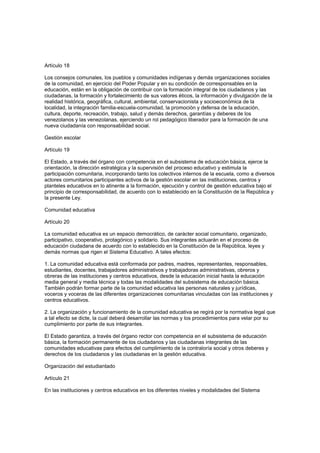 Artículo 18
Los consejos comunales, los pueblos y comunidades indígenas y demás organizaciones sociales
de la comunidad, en ejercicio del Poder Popular y en su condición de corresponsables en la
educación, están en la obligación de contribuir con la formación integral de los ciudadanos y las
ciudadanas, la formación y fortalecimiento de sus valores éticos, la información y divulgación de la
realidad histórica, geográfica, cultural, ambiental, conservacionista y socioeconómica de la
localidad, la integración familia-escuela-comunidad, la promoción y defensa de la educación,
cultura, deporte, recreación, trabajo, salud y demás derechos, garantías y deberes de los
venezolanos y las venezolanas, ejerciendo un rol pedagógico liberador para la formación de una
nueva ciudadanía con responsabilidad social.
Gestión escolar
Artículo 19
El Estado, a través del órgano con competencia en el subsistema de educación básica, ejerce la
orientación, la dirección estratégica y la supervisión del proceso educativo y estimula la
participación comunitaria, incorporando tanto los colectivos internos de la escuela, como a diversos
actores comunitarios participantes activos de la gestión escolar en las instituciones, centros y
planteles educativos en lo atinente a la formación, ejecución y control de gestión educativa bajo el
principio de corresponsabilidad, de acuerdo con lo establecido en la Constitución de la República y
la presente Ley.
Comunidad educativa
Artículo 20
La comunidad educativa es un espacio democrático, de carácter social comunitario, organizado,
participativo, cooperativo, protagónico y solidario. Sus integrantes actuarán en el proceso de
educación ciudadana de acuerdo con lo establecido en la Constitución de la República, leyes y
demás normas que rigen el Sistema Educativo. A tales efectos:
1. La comunidad educativa está conformada por padres, madres, representantes, responsables,
estudiantes, docentes, trabajadores administrativos y trabajadoras administrativas, obreros y
obreras de las instituciones y centros educativos, desde la educación inicial hasta la educación
media general y media técnica y todas las modalidades del subsistema de educación básica.
También podrán formar parte de la comunidad educativa las personas naturales y jurídicas,
voceros y voceras de las diferentes organizaciones comunitarias vinculadas con las instituciones y
centros educativos.
2. La organización y funcionamiento de la comunidad educativa se regirá por la normativa legal que
a tal efecto se dicte, la cual deberá desarrollar las normas y los procedimientos para velar por su
cumplimiento por parte de sus integrantes.
El Estado garantiza, a través del órgano rector con competencia en el subsistema de educación
básica, la formación permanente de los ciudadanos y las ciudadanas integrantes de las
comunidades educativas para efectos del cumplimiento de la contraloría social y otros deberes y
derechos de los ciudadanos y las ciudadanas en la gestión educativa.
Organización del estudiantado
Artículo 21
En las instituciones y centros educativos en los diferentes niveles y modalidades del Sistema
 