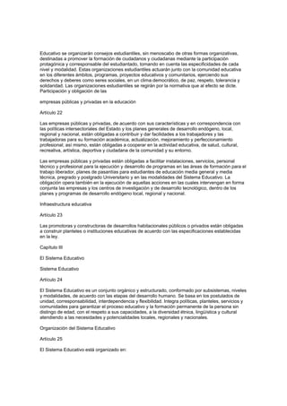 Educativo se organizarán consejos estudiantiles, sin menoscabo de otras formas organizativas,
destinadas a promover la formación de ciudadanos y ciudadanas mediante la participación
protagónica y corresponsable del estudiantado, tomando en cuenta las especificidades de cada
nivel y modalidad. Estas organizaciones estudiantiles actuarán junto con la comunidad educativa
en los diferentes ámbitos, programas, proyectos educativos y comunitarios, ejerciendo sus
derechos y deberes como seres sociales, en un clima democrático, de paz, respeto, tolerancia y
solidaridad. Las organizaciones estudiantiles se regirán por la normativa que al efecto se dicte.
Participación y obligación de las
empresas públicas y privadas en la educación
Artículo 22
Las empresas públicas y privadas, de acuerdo con sus características y en correspondencia con
las políticas intersectoriales del Estado y los planes generales de desarrollo endógeno, local,
regional y nacional, están obligadas a contribuir y dar facilidades a los trabajadores y las
trabajadoras para su formación académica, actualización, mejoramiento y perfeccionamiento
profesional; así mismo, están obligadas a cooperar en la actividad educativa, de salud, cultural,
recreativa, artística, deportiva y ciudadana de la comunidad y su entorno.
Las empresas públicas y privadas están obligadas a facilitar instalaciones, servicios, personal
técnico y profesional para la ejecución y desarrollo de programas en las áreas de formación para el
trabajo liberador, planes de pasantías para estudiantes de educación media general y media
técnica, pregrado y postgrado Universitario y en las modalidades del Sistema Educativo. La
obligación opera también en la ejecución de aquellas acciones en las cuales intervengan en forma
conjunta las empresas y los centros de investigación y de desarrollo tecnológico, dentro de los
planes y programas de desarrollo endógeno local, regional y nacional.
Infraestructura educativa
Artículo 23
Las promotoras y constructoras de desarrollos habitacionales públicos o privados están obligadas
a construir planteles o instituciones educativas de acuerdo con las especificaciones establecidas
en la ley.
Capítulo III
El Sistema Educativo
Sistema Educativo
Artículo 24
El Sistema Educativo es un conjunto orgánico y estructurado, conformado por subsistemas, niveles
y modalidades, de acuerdo con las etapas del desarrollo humano. Se basa en los postulados de
unidad, corresponsabilidad, interdependencia y flexibilidad. Integra políticas, planteles, servicios y
comunidades para garantizar el proceso educativo y la formación permanente de la persona sin
distingo de edad, con el respeto a sus capacidades, a la diversidad étnica, lingüística y cultural
atendiendo a las necesidades y potencialidades locales, regionales y nacionales.
Organización del Sistema Educativo
Artículo 25
El Sistema Educativo está organizado en:
 