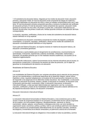 1. El subsistema de educación básica, integrado por los niveles de educación inicial, educación
primaria y educación media. El nivel de educación inicial comprende las etapas de maternal y
preescolar destinadas a la educación de niños y niñas con edades comprendidas entre cero y seis
años. El nivel de educación primaria comprende seis años y conduce a la obtención del certificado
de educación primaria. El nivel de educación media comprende dos opciones: educación media
general con duración de cinco años, de primero a quinto año, y educación media técnica con
duración de seis años, de primero a sexto año. Ambas opciones conducen a la obtención del título
correspondiente.
La duración, requisitos, certificados y títulos de los niveles del subsistema de educación básica
estarán definidos en la ley especial.
2. El subsistema de educación universitaria comprende los niveles de pregrado y postgrado
universitarios. La duración, requisitos, certificados y títulos de los niveles del subsistema de
educación universitaria estarán definidos en la ley especial.
Como parte del Sistema Educativo, los órganos rectores en materia de educación básica y de
educación universitaria garantizan:
a. Condiciones y oportunidades para el otorgamiento de acreditaciones y reconocimientos de
aprendizajes, invenciones, experiencias y saberes ancestrales, artesanales, tradicionales y
populares, de aquellas personas que no han realizado estudios académicos, de acuerdo con la
respectiva reglamentación.
b. El desarrollo institucional y óptimo funcionamiento de las misiones educativas para el acceso, la
permanencia, prosecución y culminación de estudios de todas las personas, con el objeto de
garantizar la universalización del derecho a la educación.
Modalidades del Sistema Educativo
Artículo 26
Las modalidades del Sistema Educativo son variantes educativas para la atención de las personas
que por sus características y condiciones específicas de su desarrollo integral, cultural, étnico,
lingüístico y otras, requieren adaptaciones curriculares de forma permanente o temporal con el fin
de responder a las exigencias de los diferentes niveles educativos. Son modalidades: La educación
especial, la educación de jóvenes, adultos y adultas, la educación en fronteras, la educación rural,
la educación para las artes, la educación militar, la educación intercultural, la educación
intercultural bilingüe, y otras que sean determinadas por reglamento o por ley. La duración,
requisitos, certificados y títulos de las modalidades del Sistema Educativo estarán definidos en la
ley especial de educación básica y de educación universitaria.
Educación intercultural e intercultural bilingüe
Artículo 27
La educación intercultural transversaliza al Sistema Educativo y crea condiciones para su libre
acceso a través de programas basados en los principios y fundamentos de las culturas originarias
de los pueblos y de comunidades indígenas y afrodescendientes, valorando su idioma,
cosmovisión, valores, saberes, conocimientos y mitologías entre otros, así como también su
organización social, económica, política y jurídica, todo lo cual constituye patrimonio de la Nación.
El acervo autóctono es complementado sistemáticamente con los aportes culturales, científicos,
tecnológicos y humanísticos de la Nación venezolana y el patrimonio cultural de la humanidad.
La educación intercultural bilingüe es obligatoria e irrenunciable en todos los planteles y centros
 