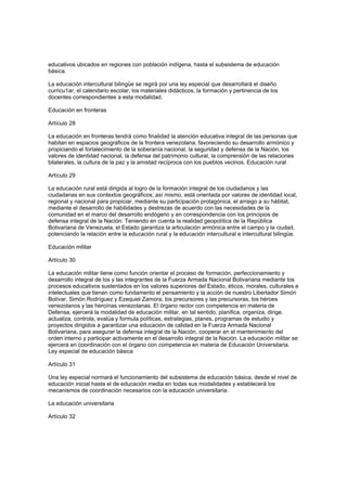 educativos ubicados en regiones con población indígena, hasta el subsistema de educación
básica.
La educación intercultural bilingüe se regirá por una ley especial que desarrollará el diseño
curricu1ar, el calendario escolar, los materiales didácticos, la formación y pertinencia de los
docentes correspondientes a esta modalidad.
Educación en fronteras
Artículo 28
La educación en fronteras tendrá como finalidad la atención educativa integral de las personas que
habitan en espacios geográficos de la frontera venezolana, favoreciendo su desarrollo armónico y
propiciando el fortalecimiento de la soberanía nacional, la seguridad y defensa de la Nación, los
valores de identidad nacional, la defensa del patrimonio cultural, la comprensión de las relaciones
bilaterales, la cultura de la paz y la amistad recíproca con los pueblos vecinos. Educación rural
Artículo 29
La educación rural está dirigida al logro de la formación integral de los ciudadanos y las
ciudadanas en sus contextos geográficos; así mismo, está orientada por valores de identidad local,
regional y nacional para propiciar, mediante su participación protagónica, el arraigo a su hábitat,
mediante el desarrollo de habilidades y destrezas de acuerdo con las necesidades de la
comunidad en el marco del desarrollo endógeno y en correspondencia con los principios de
defensa integral de la Nación. Teniendo en cuenta la realidad geopolítica de la República
Bolivariana de Venezuela, el Estado garantiza la articulación armónica entre el campo y la ciudad,
potenciando la relación entre la educación rural y la educación intercultural e intercultural bilingüe.
Educación militar
Artículo 30
La educación militar tiene como función orientar el proceso de formación, perfeccionamiento y
desarrollo integral de los y las integrantes de la Fuerza Armada Nacional Bolivariana mediante los
procesos educativos sustentados en los valores superiores del Estado, éticos, morales, culturales e
intelectuales que tienen como fundamento el pensamiento y la acción de nuestro Libertador Simón
Bolívar, Simón Rodríguez y Ezequiel Zamora, los precursores y las precursoras, los héroes
venezolanos y las heroínas venezolanas. El órgano rector con competencia en materia de
Defensa, ejercerá la modalidad de educación militar, en tal sentido, planifica, organiza, dirige,
actualiza, controla, evalúa y formula políticas, estrategias, planes, programas de estudio y
proyectos dirigidos a garantizar una educación de calidad en la Fuerza Armada Nacional
Bolivariana, para asegurar la defensa integral de la Nación, cooperar en el mantenimiento del
orden interno y participar activamente en el desarrollo integral de la Nación. La educación militar se
ejercerá en coordinación con el órgano con competencia en materia de Educación Universitaria.
Ley especial de educación básica
Artículo 31
Una ley especial normará el funcionamiento del subsistema de educación básica, desde el nivel de
educación inicial hasta el de educación media en todas sus modalidades y establecerá los
mecanismos de coordinación necesarios con la educación universitaria.
La educación universitaria
Artículo 32
 