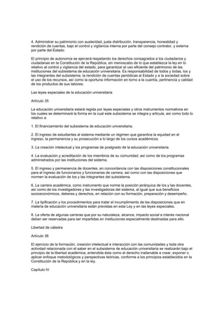 4. Administrar su patrimonio con austeridad, justa distribución, transparencia, honestidad y
rendición de cuentas, bajo el control y vigilancia interna por parte del consejo contralor, y externa
por parte del Estado.
El principio de autonomía se ejercerá respetando los derechos consagrados a los ciudadanos y
ciudadanas en la Constitución de la República, sin menoscabo de lo que establezca la ley en lo
relativo al control y vigilancia del estado, para garantizar el uso eficiente del patrimonio de las
instituciones del subsistema de educación universitaria. Es responsabilidad de todos y todas, los y
las integrantes del subsistema, la rendición de cuentas periódicas al Estado y a la sociedad sobre
el uso de los recursos, así como la oportuna información en torno a la cuantía, pertinencia y calidad
de los productos de sus labores.
Las leyes especiales de la educación universitaria
Artículo 35
La educación universitaria estará regida por leyes especiales y otros instrumentos normativos en
los cuales se determinará la forma en la cual este subsistema se integra y articula, así como todo lo
relativo a:
1. El financiamiento del subsistema de educación universitaria.
2. El ingreso de estudiantes al sistema mediante un régimen que garantice la equidad en el
ingreso, la permanencia y su prosecución a lo largo de los cursos académicos.
3. La creación intelectual y los programas de postgrado de la educación universitaria.
4. La evaluación y acreditación de los miembros de su comunidad, así como de los programas
administrados por las instituciones del sistema.
5. El ingreso y permanencia de docentes, en concordancia con las disposiciones constitucionales
para el ingreso de funcionarios y funcionarias de carrera, así como con las disposiciones que
normen la evaluación de los y las integrantes del subsistema.
6. La carrera académica, como instrumento que norme la posición jerárquica de los y las docentes,
así como de los investigadores y las investigadoras del sistema, al igual que sus beneficios
socioeconómicos, deberes y derechos, en relación con su formación, preparación y desempeño.
7. La tipificación y los procedimientos para tratar el incumplimiento de las disposiciones que en
materia de educación universitaria están previstas en esta Ley y en las leyes especiales.
8. La oferta de algunas carreras que por su naturaleza, alcance, impacto social e interés nacional
deban ser reservadas para ser impartidas en instituciones especialmente destinadas para ello.
Libertad de cátedra
Artículo 36
El ejercicio de la formación, creación intelectual e interacción con las comunidades y toda otra
actividad relacionada con el saber en el subsistema de educación universitaria se realizarán bajo el
principio de la libertad académica, entendida ésta como el derecho inalienable a crear, exponer o
aplicar enfoque metodológicos y perspectivas teóricas, conforme a los principios establecidos en la
Constitución de la República y en la ley.
Capítulo IV
 