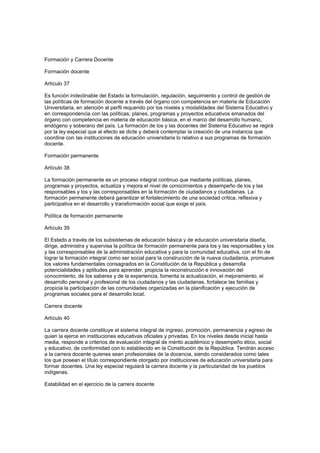Formación y Carrera Docente
Formación docente
Artículo 37
Es función indeclinable del Estado la formulación, regulación, seguimiento y control de gestión de
las políticas de formación docente a través del órgano con competencia en materia de Educación
Universitaria, en atención al perfil requerido por los niveles y modalidades del Sistema Educativo y
en correspondencia con las políticas, planes, programas y proyectos educativos emanados del
órgano con competencia en materia de educación básica, en el marco del desarrollo humano,
endógeno y soberano del país. La formación de los y las docentes del Sistema Educativo se regirá
por la ley especial que al efecto se dicte y deberá contemplar la creación de una instancia que
coordine con las instituciones de educación universitaria lo relativo a sus programas de formación
docente.
Formación permanente
Artículo 38
La formación permanente es un proceso integral continuo que mediante políticas, planes,
programas y proyectos, actualiza y mejora el nivel de conocimientos y desempeño de los y las
responsables y los y las corresponsables en la formación de ciudadanos y ciudadanas. La
formación permanente deberá garantizar el fortalecimiento de una sociedad crítica, reflexiva y
participativa en el desarrollo y transformación social que exige el país.
Política de formación permanente
Artículo 39
El Estado a través de los subsistemas de educación básica y de educación universitaria diseña,
dirige, administra y supervisa la política de formación permanente para los y las responsables y los
y las corresponsables de la administración educativa y para la comunidad educativa, con el fin de
lograr la formación integral como ser social para la construcción de la nueva ciudadanía, promueve
los valores fundamentales consagrados en la Constitución de la República y desarrolla
potencialidades y aptitudes para aprender, propicia la reconstrucción e innovación del
conocimiento, de los saberes y de la experiencia, fomenta la actualización, el mejoramiento, el
desarrollo personal y profesional de los ciudadanos y las ciudadanas, fortalece las familias y
propicia la participación de las comunidades organizadas en la planificación y ejecución de
programas sociales para el desarrollo local.
Carrera docente
Artículo 40
La carrera docente constituye el sistema integral de ingreso, promoción, permanencia y egreso de
quien la ejerce en instituciones educativas oficiales y privadas. En los niveles desde inicial hasta
media, responde a criterios de evaluación integral de mérito académico y desempeño ético, social
y educativo, de conformidad con lo establecido en la Constitución de la República. Tendrán acceso
a la carrera docente quienes sean profesionales de la docencia, siendo considerados como tales
los que posean el título correspondiente otorgado por instituciones de educación universitaria para
formar docentes. Una ley especial regulará la carrera docente y la particularidad de los pueblos
indígenas.
Estabilidad en el ejercicio de la carrera docente
 