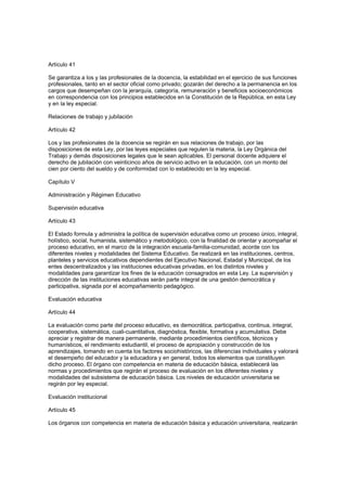 Artículo 41
Se garantiza a los y las profesionales de la docencia, la estabilidad en el ejercicio de sus funciones
profesionales, tanto en el sector oficial como privado; gozarán del derecho a la permanencia en los
cargos que desempeñan con la jerarquía, categoría, remuneración y beneficios socioeconómicos
en correspondencia con los principios establecidos en la Constitución de la República, en esta Ley
y en la ley especial.
Relaciones de trabajo y jubilación
Artículo 42
Los y las profesionales de la docencia se regirán en sus relaciones de trabajo, por las
disposiciones de esta Ley, por las leyes especiales que regulen la materia, la Ley Orgánica del
Trabajo y demás disposiciones legales que le sean aplicables. El personal docente adquiere el
derecho de jubilación con veinticinco años de servicio activo en la educación, con un monto del
cien por ciento del sueldo y de conformidad con lo establecido en la ley especial.
Capítulo V
Administración y Régimen Educativo
Supervisión educativa
Artículo 43
El Estado formula y administra la política de supervisión educativa como un proceso único, integral,
holístico, social, humanista, sistemático y metodológico, con la finalidad de orientar y acompañar el
proceso educativo, en el marco de la integración escuela-familia-comunidad, acorde con los
diferentes niveles y modalidades del Sistema Educativo. Se realizará en las instituciones, centros,
planteles y servicios educativos dependientes del Ejecutivo Nacional, Estadal y Municipal, de los
entes descentralizados y las instituciones educativas privadas, en los distintos niveles y
modalidades para garantizar los fines de la educación consagrados en esta Ley. La supervisión y
dirección de las instituciones educativas serán parte integral de una gestión democrática y
participativa, signada por el acompañamiento pedagógico.
Evaluación educativa
Artículo 44
La evaluación como parte del proceso educativo, es democrática, participativa, continua, integral,
cooperativa, sistemática, cuali-cuantitativa, diagnóstica, flexible, formativa y acumulativa. Debe
apreciar y registrar de manera permanente, mediante procedimientos científicos, técnicos y
humanísticos, el rendimiento estudiantil, el proceso de apropiación y construcción de los
aprendizajes, tomando en cuenta los factores sociohistóricos, las diferencias individuales y valorará
el desempeño del educador y la educadora y en general, todos los elementos que constituyen
dicho proceso. El órgano con competencia en materia de educación básica, establecerá las
normas y procedimientos que regirán el proceso de evaluación en los diferentes niveles y
modalidades del subsistema de educación básica. Los niveles de educación universitaria se
regirán por ley especial.
Evaluación institucional
Artículo 45
Los órganos con competencia en materia de educación básica y educación universitaria, realizarán
 
