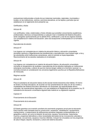 evaluaciones institucionales a través de sus instancias nacionales, regionales, municipales y
locales, en las instituciones, centros y servicios educativos, en los lapsos y períodos que se
establezcan en el reglamento de la presente Ley.
Certificados y títulos
Artículo 46
Los certificados, notas, credenciales y títulos oficiales que acrediten conocimientos académicos,
profesionales o técnicos correspondientes a cualquier nivel o modalidad del Sistema Educativo,
serán otorgados oportunamente con la debida firma, certificación y aval de los órganos rectores
con competencia en materia de Educación, salvo las excepciones contempladas en la normativa
vigente.
Equivalencias de estudio
Artículo 47
Los órganos con competencias en materia de educación básica y educación universitaria,
acordarán oportuna y diligentemente las transferencias y equivalencias a que hubiere lugar, a los y
las estudiantes entre instituciones venezolanas, salvo lo previsto en leyes especiales.
Reconocimiento de los estudios realizados en el extranjero
Artículo 48
Los órganos con competencia en materia de educación básica y de educación universitaria
normarán el otorgamiento de reválidas o equivalencias de los estudios realizados en instituciones
extranjeras reconocidas, a efecto de que los mismos tengan validez en el territorio nacional. La
normativa tomará en consideración los convenios legalmente suscritos por la República Bolivariana
de Venezuela.
Régimen escolar
Artículo 49
Para el subsistema de educación básica el año escolar tendrá doscientos días hábiles. El mismo
se divide a los fines educativos, de acuerdo con las características de cada uno de los niveles y
modalidades del Sistema Educativo atendiendo a la diversidad, las especificidades étnico-
culturales, las características regionales y a lo que establezca el Reglamento de la presente Ley. El
subsistema de educación universitaria regulará esta materia en su legislación especial.
Capítulo VI
Financiamiento de la Educación
Financiamiento de la educación
Artículo 50
El Estado garantiza una inversión prioritaria de crecimiento progresivo anual para la educación.
Esta inversión está orientada hacia la construcción, ampliación, rehabilitación, equipamiento,
mantenimiento, y sostenimiento de edificaciones escolares integrales contextualizadas en lo
geográfico-cultural, así como la dotación de servicios, equipos, herramientas, maquinarias,
insumos, programas telemáticos y otras necesidades derivadas de las innovaciones culturales y
educativas. Los servicios, equipos e insumos referidos, incluyen los vinculados con los programas
de salud integral, deporte, recreación y cultura del sistema educativo.
 