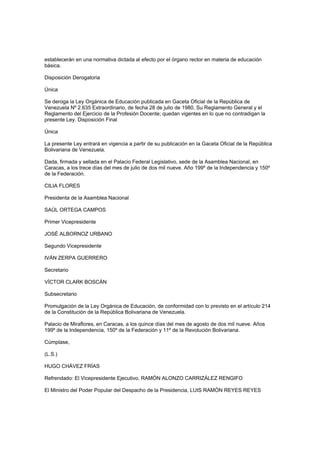 establecerán en una normativa dictada al efecto por el órgano rector en materia de educación
básica.
Disposición Derogatoria
Única
Se deroga la Ley Orgánica de Educación publicada en Gaceta Oficial de la República de
Venezuela Nº 2.635 Extraordinario, de fecha 28 de julio de 1980. Su Reglamento General y el
Reglamento del Ejercicio de la Profesión Docente; quedan vigentes en lo que no contradigan la
presente Ley. Disposición Final
Única
La presente Ley entrará en vigencia a partir de su publicación en la Gaceta Oficial de la República
Bolivariana de Venezuela.
Dada, firmada y sellada en el Palacio Federal Legislativo, sede de la Asamblea Nacional, en
Caracas, a los trece días del mes de julio de dos mil nueve. Año 199º de la Independencia y 150º
de la Federación.
CILIA FLORES
Presidenta de la Asamblea Nacional
SAÚL ORTEGA CAMPOS
Primer Vicepresidente
JOSÉ ALBORNOZ URBANO
Segundo Vicepresidente
IVÁN ZERPA GUERRERO
Secretario
VÍCTOR CLARK BOSCÁN
Subsecretario
Promulgación de la Ley Orgánica de Educación, de conformidad con lo previsto en el artículo 214
de la Constitución de la República Bolivariana de Venezuela.
Palacio de Miraflores, en Caracas, a los quince días del mes de agosto de dos mil nueve. Años
199º de la Independencia, 150º de la Federación y 11º de la Revolución Bolivariana.
Cúmplase,
(L.S.)
HUGO CHÁVEZ FRÍAS
Refrendado: El Vicepresidente Ejecutivo, RAMÓN ALONZO CARRIZÁLEZ RENGIFO
El Ministro del Poder Popular del Despacho de la Presidencia, LUIS RAMÓN REYES REYES
 