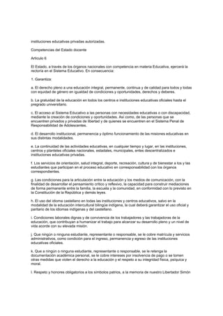 instituciones educativas privadas autorizadas.
Competencias del Estado docente
Artículo 6
El Estado, a través de los órganos nacionales con competencia en materia Educativa, ejercerá la
rectoría en el Sistema Educativo. En consecuencia:
1. Garantiza:
a. El derecho pleno a una educación integral, permanente, continua y de calidad para todos y todas
con equidad de género en igualdad de condiciones y oportunidades, derechos y deberes.
b. La gratuidad de la educación en todos los centros e instituciones educativas oficiales hasta el
pregrado universitario.
c. El acceso al Sistema Educativo a las personas con necesidades educativas o con discapacidad,
mediante la creación de condiciones y oportunidades. Así como, de las personas que se
encuentren privados y privadas de libertad y de quienes se encuentren en el Sistema Penal de
Responsabilidad de Adolescentes.
d. El desarrollo institucional, permanencia y óptimo funcionamiento de las misiones educativas en
sus distintas modalidades.
e. La continuidad de las actividades educativas, en cualquier tiempo y lugar, en las instituciones,
centros y planteles oficiales nacionales, estadales, municipales, entes descentralizados e
instituciones educativas privadas.
f. Los servicios de orientación, salud integral, deporte, recreación, cultura y de bienestar a los y las
estudiantes que participan en el proceso educativo en corresponsabilidad con los órganos
correspondientes.
g. Las condiciones para la articulación entre la educación y los medios de comunicación, con la
finalidad de desarrollar el pensamiento crítico y reflexivo, la capacidad para construir mediaciones
de forma permanente entre la familia, la escuela y la comunidad, en conformidad con lo previsto en
la Constitución de la República y demás leyes.
h. El uso del idioma castellano en todas las instituciones y centros educativos, salvo en la
modalidad de la educación intercultural bilingüe indígena, la cual deberá garantizar el uso oficial y
paritario de los idiomas indígenas y del castellano.
i. Condiciones laborales dignas y de convivencia de los trabajadores y las trabajadoras de la
educación, que contribuyan a humanizar el trabajo para alcanzar su desarrollo pleno y un nivel de
vida acorde con su elevada misión.
j. Que ningún o ninguna estudiante, representante o responsable, se le cobre matrícula y servicios
administrativos, como condición para el ingreso, permanencia y egreso de las instituciones
educativas oficiales.
k. Que a ningún o ninguna estudiante, representante o responsable, se le retenga la
documentación académica personal, se le cobre intereses por insolvencia de pago o se tomen
otras medidas que violen el derecho a la educación y el respeto a su integridad física, psíquica y
moral.
l. Respeto y honores obligatorios a los símbolos patrios, a la memoria de nuestro Libertador Simón
 