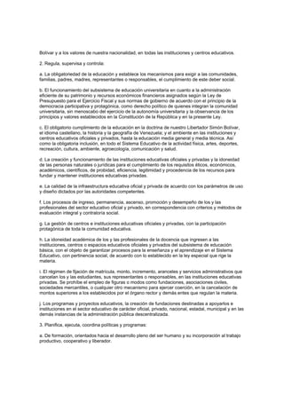 Bolívar y a los valores de nuestra nacionalidad, en todas las instituciones y centros educativos.
2. Regula, supervisa y controla:
a. La obligatoriedad de la educación y establece los mecanismos para exigir a las comunidades,
familias, padres, madres, representantes o responsables, el cumplimiento de este deber social.
b. El funcionamiento del subsistema de educación universitaria en cuanto a la administración
eficiente de su patrimonio y recursos económicos financieros asignados según la Ley de
Presupuesto para el Ejercicio Fiscal y sus normas de gobierno de acuerdo con el principio de la
democracia participativa y protagónica, como derecho político de quienes integran la comunidad
universitaria, sin menoscabo del ejercicio de la autonomía universitaria y la observancia de los
principios y valores establecidos en la Constitución de la República y en la presente Ley.
c. El obligatorio cumplimiento de la educación en la doctrina de nuestro Libertador Simón Bolívar,
el idioma castellano, la historia y la geografía de Venezuela; y el ambiente en las instituciones y
centros educativos oficiales y privados, hasta la educación media general y media técnica. Así
como la obligatoria inclusión, en todo el Sistema Educativo de la actividad física, artes, deportes,
recreación, cultura, ambiente, agroecología, comunicación y salud.
d. La creación y funcionamiento de las instituciones educativas oficiales y privadas y la idoneidad
de las personas naturales o jurídicas para el cumplimiento de los requisitos éticos, económicos,
académicos, científicos, de probidad, eficiencia, legitimidad y procedencia de los recursos para
fundar y mantener instituciones educativas privadas.
e. La calidad de la infraestructura educativa oficial y privada de acuerdo con los parámetros de uso
y diseño dictados por las autoridades competentes.
f. Los procesos de ingreso, permanencia, ascenso, promoción y desempeño de los y las
profesionales del sector educativo oficial y privado, en correspondencia con criterios y métodos de
evaluación integral y contraloría social.
g. La gestión de centros e instituciones educativas oficiales y privadas, con la participación
protagónica de toda la comunidad educativa.
h. La idoneidad académica de los y las profesionales de la docencia que ingresen a las
instituciones, centros o espacios educativos oficiales y privados del subsistema de educación
básica, con el objeto de garantizar procesos para la enseñanza y el aprendizaje en el Sistema
Educativo, con pertinencia social, de acuerdo con lo establecido en la ley especial que rige la
materia.
i. El régimen de fijación de matrícula, monto, incremento, aranceles y servicios administrativos que
cancelan los y las estudiantes, sus representantes o responsables, en las instituciones educativas
privadas. Se prohíbe el empleo de figuras o modos como fundaciones, asociaciones civiles,
sociedades mercantiles, o cualquier otro mecanismo para ejercer coerción, en la cancelación de
montos superiores a los establecidos por el órgano rector y demás entes que regulan la materia.
j. Los programas y proyectos educativos, la creación de fundaciones destinadas a apoyarlos e
instituciones en el sector educativo de carácter oficial, privado, nacional, estadal, municipal y en las
demás instancias de la administración pública descentralizada.
3. Planifica, ejecuta, coordina políticas y programas:
a. De formación, orientados hacia el desarrollo pleno del ser humano y su incorporación al trabajo
productivo, cooperativo y liberador.
 