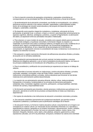b. Para la inserción productiva de egresados universitarios y egresadas universitarias en
correspondencia con las prioridades del Plan de Desarrollo Económico y Social de la Nación.
c. De territorialización de la educación universitaria, que facilite la municipalización, con calidad y
pertinencia social en atención a los valores culturales, capacidades y potencialidades locales,
dentro de la estrategia de inclusión social educativa y del proyecto de desarrollo nacional
endógeno, sustentable y sostenible.
d. De desarrollo socio-cognitivo integral de ciudadanos y ciudadanas, articulando de forma
permanente, el aprender a ser, a conocer, a hacer y a convivir, para desarrollar armónicamente los
aspectos cognitivos, afectivos, axiológicos y prácticos, y superar la fragmentación, la atomización
del saber y la separación entre las actividades manuales e intelectuales.
e. Para alcanzar un nuevo modelo de escuela, concebida como espacio abierto para la producción
y el desarrollo endógeno, el quehacer comunitario, la formación integral, la creación y la
creatividad, la promoción de la salud, la lactancia materna y el respeto por la vida, la defensa de un
ambiente sano, seguro y ecológicamente equilibrado, las innovaciones pedagógicas, las
comunicaciones alternativas, el uso y desarrollo de las tecnologías de la información y
comunicación, la organización comunal, la consolidación de la paz, la tolerancia, la convivencia y el
respeto a los derechos humanos.
f. De evaluación y registro nacional de información de edificaciones educativas oficiales y privadas,
de acuerdo con la normativa establecida.
g. De actualización permanentemente del currículo nacional, los textos escolares y recursos
didácticos de obligatoria aplicación y uso en todo el subsistema de educación básica, con base en
los principios establecidos en la Constitución de la República y en la presente Ley.
h. Para la acreditación y certificación de conocimientos por experiencia con base en el diálogo de
saberes.
i. Que desarrollen el proceso educativo en instituciones y centros educativos oficiales y privados,
nacionales, estadales, municipales, entes del Poder Público, medios de comunicación,
instituciones universitarias públicas y privadas, centros educativos que funcionen en las demás
instancias de la administración pública descentralizada.
j. La creación de una administración educativa eficiente, efectiva, eficaz, desburocratizada,
transparente e innovadora, fundamentada en los principios de democracia participativa,
solidaridad, ética, honestidad, legalidad, economía, participación, corresponsabilidad, celeridad,
rendición de cuentas y responsabilidad social.
k. De formación permanente para docentes y demás personas e instituciones que participan en la
educación, ejerciendo el control de los procesos correspondientes en todas sus instancias y
dependencias.
l. De ingreso de estudiantes a las instituciones de educación universitaria nacionales y privadas.
m. De evaluación estadística permanente de la poblacional estudiantil, que permita construir
indicadores cualitativos y cuantitativos para la planificación estratégica de la Nación.
n. De educación formal y no formal en materia educativa cultural, conjuntamente con el órgano con
competencia en materia cultural, sin menoscabo de las actividades inherentes a su naturaleza y
especificidad en historia y geografía en el contexto Venezolano, latinoamericano, andino, caribeño,
amazónico, iberoamericano y mundial. Así como en educación estética, música, danza, cine,
televisión, fotografía, literatura, canto, teatro, artes plásticas, artesanía, gastronomía y otras
expresiones culturales, con el fin de profundizar, enriquecer y fortalecer los valores de la identidad
 