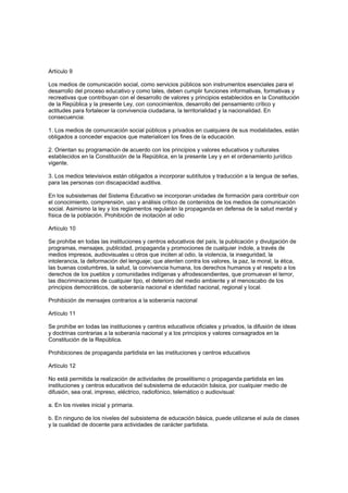 Artículo 9
Los medios de comunicación social, como servicios públicos son instrumentos esenciales para el
desarrollo del proceso educativo y como tales, deben cumplir funciones informativas, formativas y
recreativas que contribuyan con el desarrollo de valores y principios establecidos en la Constitución
de la República y la presente Ley, con conocimientos, desarrollo del pensamiento crítico y
actitudes para fortalecer la convivencia ciudadana, la territorialidad y la nacionalidad. En
consecuencia:
1. Los medios de comunicación social públicos y privados en cualquiera de sus modalidades, están
obligados a conceder espacios que materialicen los fines de la educación.
2. Orientan su programación de acuerdo con los principios y valores educativos y culturales
establecidos en la Constitución de la República, en la presente Ley y en el ordenamiento jurídico
vigente.
3. Los medios televisivos están obligados a incorporar subtítulos y traducción a la lengua de señas,
para las personas con discapacidad auditiva.
En los subsistemas del Sistema Educativo se incorporan unidades de formación para contribuir con
el conocimiento, comprensión, uso y análisis crítico de contenidos de los medios de comunicación
social. Asimismo la ley y los reglamentos regularán la propaganda en defensa de la salud mental y
física de la población. Prohibición de incitación al odio
Artículo 10
Se prohíbe en todas las instituciones y centros educativos del país, la publicación y divulgación de
programas, mensajes, publicidad, propaganda y promociones de cualquier índole, a través de
medios impresos, audiovisuales u otros que inciten al odio, la violencia, la inseguridad, la
intolerancia, la deformación del lenguaje; que atenten contra los valores, la paz, la moral, la ética,
las buenas costumbres, la salud, la convivencia humana, los derechos humanos y el respeto a los
derechos de los pueblos y comunidades indígenas y afrodescendientes, que promuevan el terror,
las discriminaciones de cualquier tipo, el deterioro del medio ambiente y el menoscabo de los
principios democráticos, de soberanía nacional e identidad nacional, regional y local.
Prohibición de mensajes contrarios a la soberanía nacional
Artículo 11
Se prohíbe en todas las instituciones y centros educativos oficiales y privados, la difusión de ideas
y doctrinas contrarias a la soberanía nacional y a los principios y valores consagrados en la
Constitución de la República.
Prohibiciones de propaganda partidista en las instituciones y centros educativos
Artículo 12
No está permitida la realización de actividades de proselitismo o propaganda partidista en las
instituciones y centros educativos del subsistema de educación básica, por cualquier medio de
difusión, sea oral, impreso, eléctrico, radiofónico, telemático o audiovisual:
a. En los niveles inicial y primaria.
b. En ninguno de los niveles del subsistema de educación básica, puede utilizarse el aula de clases
y la cualidad de docente para actividades de carácter partidista.
 