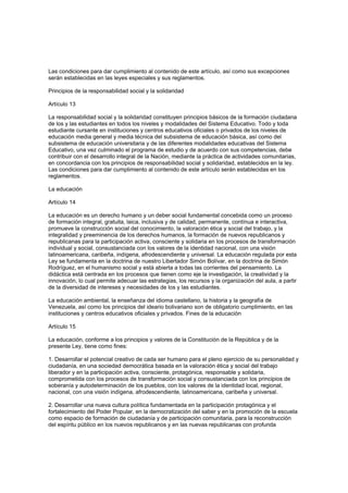 Las condiciones para dar cumplimiento al contenido de este artículo, así como sus excepciones
serán establecidas en las leyes especiales y sus reglamentos.
Principios de la responsabilidad social y la solidaridad
Artículo 13
La responsabilidad social y la solidaridad constituyen principios básicos de la formación ciudadana
de los y las estudiantes en todos los niveles y modalidades del Sistema Educativo. Todo y toda
estudiante cursante en instituciones y centros educativos oficiales o privados de los niveles de
educación media general y media técnica del subsistema de educación básica, así como del
subsistema de educación universitaria y de las diferentes modalidades educativas del Sistema
Educativo, una vez culminado el programa de estudio y de acuerdo con sus competencias, debe
contribuir con el desarrollo integral de la Nación, mediante la práctica de actividades comunitarias,
en concordancia con los principios de responsabilidad social y solidaridad, establecidos en la ley.
Las condiciones para dar cumplimiento al contenido de este artículo serán establecidas en los
reglamentos.
La educación
Artículo 14
La educación es un derecho humano y un deber social fundamental concebida como un proceso
de formación integral, gratuita, laica, inclusiva y de calidad, permanente, contínua e interactiva,
promueve la construcción social del conocimiento, la valoración ética y social del trabajo, y la
integralidad y preeminencia de los derechos humanos, la formación de nuevos republicanos y
republicanas para la participación activa, consciente y solidaria en los procesos de transformación
individual y social, consustanciada con los valores de la identidad nacional, con una visión
latinoamericana, caribeña, indígena, afrodescendiente y universal. La educación regulada por esta
Ley se fundamenta en la doctrina de nuestro Libertador Simón Bolívar, en la doctrina de Simón
Rodríguez, en el humanismo social y está abierta a todas las corrientes del pensamiento. La
didáctica está centrada en los procesos que tienen como eje la investigación, la creatividad y la
innovación, lo cual permite adecuar las estrategias, los recursos y la organización del aula, a partir
de la diversidad de intereses y necesidades de los y las estudiantes.
La educación ambiental, la enseñanza del idioma castellano, la historia y la geografía de
Venezuela, así como los principios del ideario bolivariano son de obligatorio cumplimiento, en las
instituciones y centros educativos oficiales y privados. Fines de la educación
Artículo 15
La educación, conforme a los principios y valores de la Constitución de la República y de la
presente Ley, tiene como fines:
1. Desarrollar el potencial creativo de cada ser humano para el pleno ejercicio de su personalidad y
ciudadanía, en una sociedad democrática basada en la valoración ética y social del trabajo
liberador y en la participación activa, consciente, protagónica, responsable y solidaria,
comprometida con los procesos de transformación social y consustanciada con los principios de
soberanía y autodeterminación de los pueblos, con los valores de la identidad local, regional,
nacional, con una visión indígena, afrodescendiente, latinoamericana, caribeña y universal.
2. Desarrollar una nueva cultura política fundamentada en la participación protagónica y el
fortalecimiento del Poder Popular, en la democratización del saber y en la promoción de la escuela
como espacio de formación de ciudadanía y de participación comunitaria, para la reconstrucción
del espíritu público en los nuevos republicanos y en las nuevas republicanas con profunda
 