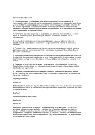 conciencia del deber social.
3. Formar ciudadanos y ciudadanas a partir del enfoque geohistórico con conciencia de
nacionalidad y soberanía, aprecio por los valores patrios, valorización de los espacios geográficos
y de las tradiciones, saberes populares, ancestrales, artesanales y particularidades culturales de
las diversas regiones del país y desarrollar en los ciudadanos y ciudadanas la conciencia de
Venezuela como país energético y especialmente hidrocarburífero, en el marco de la conformación
de un nuevo modelo productivo endógeno.
4. Fomentar el respeto a la dignidad de las personas y la formación transversalizada por valores
éticos de tolerancia, justicia, solidaridad, paz, respeto a los derechos humanos y la no
discriminación.
5. Impulsar la formación de una conciencia ecológica para preservar la biodiversidad y la
sociodiversidad, las condiciones ambientales y el aprovechamiento racional de los recursos
naturales.
6. Formar en, por y para el trabajo social liberador, dentro de una perspectiva integral, mediante
políticas de desarrollo humanístico, científico y tecnológico, vinculadas al desarrollo endógeno
productivo y sustentable.
7. Impulsar la integración latinoamericana y caribeña bajo la perspectiva multipolar orientada por el
impulso de la democracia participativa, por la lucha contra la exclusión, el racismo y toda forma de
discriminación, por la promoción del desarme nuclear y la búsqueda del equilibrio ecológico en el
mundo.
8. Desarrollar la capacidad de abstracción y el pensamiento crítico mediante la formación en
filosofía, lógica y matemáticas, con métodos innovadores que privilegien el aprendizaje desde la
cotidianidad y la experiencia.
9. Desarrollar un proceso educativo que eleve la conciencia para alcanzar la suprema felicidad
social a través de una estructura socioeconómica incluyente y un nuevo modelo productivo social,
humanista y endógeno.
Deporte y recreación
Artículo 16
El Estado atiende, estimula e impulsa el desarrollo de la educación física, el deporte y la recreación
en el Sistema Educativo, en concordancia con lo previsto en las legislaciones especiales que sobre
la materia se dicten.
Capítulo II
Corresponsables de la Educación
Las familias
Artículo 17
Las familias tienen el deber, el derecho y la responsabilidad en la orientación y formación en
principios, valores, creencias, actitudes y hábitos en los niños, niñas, adolescentes, jóvenes,
adultos y adultas, para cultivar respeto, amor, honestidad, tolerancia, reflexión, participación,
independencia y aceptación. Las familias, la escuela, la sociedad y el Estado son corresponsables
en el proceso de educación ciudadana y desarrollo integral de sus integrantes. Las organizaciones
comunitarias del Poder Popular
 