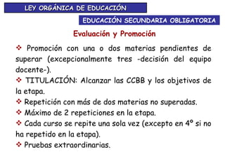 EDUCACIÓN SECUNDARIA OBLIGATORIA LEY ORGÁNICA DE EDUCACIÓN Evaluación y Promoción Promoción con una o dos materias pendientes de superar (excepcionalmente tres -decisión del equipo docente-). TITULACIÓN: Alcanzar las CCBB y los objetivos de la etapa. Repetición con más de dos materias no superadas. Máximo de 2 repeticiones en la etapa. Cada curso se repite una sola vez (excepto en 4º si no ha repetido en la etapa). Pruebas extraordinarias.   