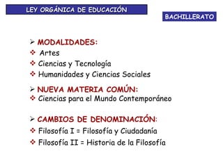 BACHILLERATO LEY ORGÁNICA DE EDUCACIÓN MODALIDADES: Artes Ciencias y Tecnología Humanidades y Ciencias Sociales NUEVA MATERIA COMÚN: Ciencias para el Mundo Contemporáneo CAMBIOS DE DENOMINACIÓN : Filosofía I = Filosofía y Ciudadanía Filosofía II = Historia de la Filosofía 