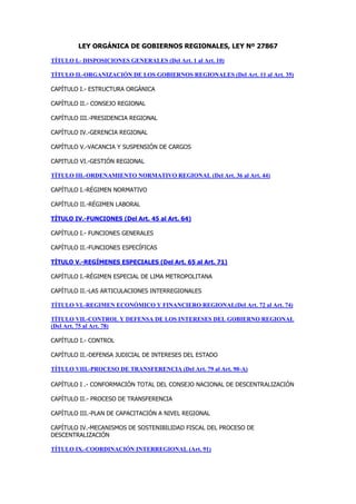 LEY ORGÁNICA DE GOBIERNOS REGIONALES, LEY Nº 27867
TÍTULO I.- DISPOSICIONES GENERALES (Del Art. 1 al Art. 10)
TÍTULO II.-ORGANIZACIÓN DE LOS GOBIERNOS REGIONALES (Del Art. 11 al Art. 35)
CAPÍTULO I.- ESTRUCTURA ORGÁNICA
CAPÍTULO II.- CONSEJO REGIONAL
CAPÍTULO III.-PRESIDENCIA REGIONAL
CAPÍTULO IV.-GERENCIA REGIONAL
CAPÍTULO V.-VACANCIA Y SUSPENSIÓN DE CARGOS
CAPITULO VI.-GESTIÓN REGIONAL
TÍTULO III.-ORDENAMIENTO NORMATIVO REGIONAL (Del Art. 36 al Art. 44)
CAPÍTULO I.-RÉGIMEN NORMATIVO
CAPÍTULO II.-RÉGIMEN LABORAL
TÍTULO IV.-FUNCIONES (Del Art. 45 al Art. 64)
CAPÍTULO I.- FUNCIONES GENERALES
CAPÍTULO II.-FUNCIONES ESPECÍFICAS
TÍTULO V.-REGÍMENES ESPECIALES (Del Art. 65 al Art. 71)
CAPÍTULO I.-RÉGIMEN ESPECIAL DE LIMA METROPOLITANA
CAPÍTULO II.-LAS ARTICULACIONES INTERREGIONALES
TÍTULO VI.-REGIMEN ECONÓMICO Y FINANCIERO REGIONAL(Del Art. 72 al Art. 74)
TÍTULO VII.-CONTROL Y DEFENSA DE LOS INTERESES DEL GOBIERNO REGIONAL
(Del Art. 75 al Art. 78)
CAPÍTULO I.- CONTROL
CAPÍTULO II.-DEFENSA JUDICIAL DE INTERESES DEL ESTADO
TÍTULO VIII.-PROCESO DE TRANSFERENCIA (Del Art. 79 al Art. 90-A)
CAPÍTULO I .- CONFORMACIÓN TOTAL DEL CONSEJO NACIONAL DE DESCENTRALIZACIÓN
CAPÍTULO II.- PROCESO DE TRANSFERENCIA
CAPÍTULO III.-PLAN DE CAPACITACIÓN A NIVEL REGIONAL
CAPÍTULO IV.-MECANISMOS DE SOSTENIBILIDAD FISCAL DEL PROCESO DE
DESCENTRALIZACIÓN
TÍTULO IX.-COORDINACIÓN INTERREGIONAL (Art. 91)
 