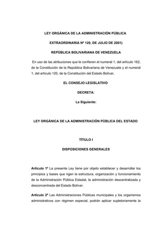 LEY ORGÁNICA DE LA ADMINISTRACIÓN PÚBLICA

            EXTRAORDINARIA Nº 129, DE JULIO DE 2001)

              REPÚBLICA BOLIVARIANA DE VENEZUELA

En uso de las atribuciones que le confieren el numeral 1, del artículo 162,
de la Constitución de la República Bolivariana de Venezuela y el numeral
1, del artículo 120, de la Constitución del Estado Bolívar,

                      EL CONSEJO LEGISLATIVO

                                DECRETA:

                               La Siguiente:




 LEY ORGÁNICA DE LA ADMINISTRACIÓN PÚBLICA DEL ESTADO




                                 TÍTULO I

                     DISPOSICIONES GENERALES




Artículo 1º La presente Ley tiene por objeto establecer y desarrollar los
principios y bases que rigen la estructura, organización y funcionamiento
de la Administración Pública Estadal, la administración descentralizada y
desconcentrada del Estado Bolívar.

Artículo 2º Las Administraciones Públicas municipales y los organismos
administrativos con régimen especial, podrán aplicar supletoriamente la
 