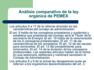 Análisis comparativo de la ley orgánica de PEMEX Los artículos 9 a 17 de la reforma ahondan en las características del consejo de administración: El art. 9 habla de los consejeros propietarios y suplentes y establece que presidente del consejo será el Titular de la secretaría de Energía. El art. 10 habla de la remuneración de los 4 consejeros profesionales, El art. 11 de las características de los consejeros. El art. 12 de las causas para removerlos. El art. 13 del procedimiento para removerlos. El art. 14 de la duración de los consejeros profesionales. Los restantes artículos hablan de la forma en que sesionará, deliberará y nombrará secretario el Consejo de Administración. Los artículos 8 y 9 de la actual ley desaparecen pues se referían a los organismos descentralizados del art. 3. 