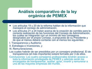 Análisis comparativo de la ley orgánica de PEMEX Los artículos 19 y 20 de la reforma hablan de la información que manejará el consejo de administración. Los artículos 21 a 24 tratan acerca de la creación de comités para la correcta realización de las funciones del Consejo de Administración, los cuales se integrarán con un mínimo de tres consejeros designados por el propio Consejo, a propuesta de su Presidente y de que al menos deberá contarse con al menos los siguientes: I. Transparencia y Auditoría; II. Estrategia e Inversiones, y III. Remuneraciones. Los cuales habrán de ser presididos por un consejero profesional, El de transparencia (el más importante) estará formado por 3 de ellos. Conclusiones: Los cuatro consejeros profesionales tendrán acceso a toda la información privilegiada de PEMEX y además serán los encargados de transparentar, auditar, guiar, invertir y remunerar a una de las mayores empresas del mundo. 