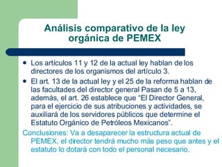 Análisis comparativo de la ley orgánica de PEMEX Los artículos 11 y 12 de la actual ley hablan de los directores de los organismos del artículo 3. El art. 13 de la actual ley y el 25 de la reforma hablan de las facultades del director general Pasan de 5 a 13, además, el art. 26 establece que “El Director General, para el ejercicio de sus atribuciones y actividades, se auxiliará de los servidores públicos que determine el Estatuto Orgánico de Petróleos Mexicanos”. Conclusiones: Va a desaparecer la estructura actual de PEMEX, el director tendrá mucho más peso que antes y el estatuto lo dotará con todo el personal necesario. 