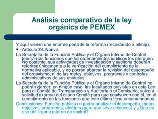 Análisis comparativo de la ley orgánica de PEMEX Y aquí vienen una enorme perla de la reforma (recordando a niknip). Artículo 29. Nuevo: La Secretaría de la Función Pública y el Órgano Interno de Control tendrán las funciones que los ordenamientos jurídicos les otorguen. No obstante, sus actividades de investigación y auditoria deberán referirse únicamente a la verificación del cumplimiento de la normativa aplicable, y no podrán abarcar la revisión del desempeño del organismo, ni de las metas, objetivos, programas y controles administrativos de sus unidades. La Secretaría de la Función Pública y el Órgano Interno de Control no podrán ejercer, en ningún caso, las facultades previstas en esta Ley para el Comité de Transparencia y Auditoría o el Comisario, salvo a solicitud expresa del citado Comité para que coadyuven con él, en el cumplimiento de las funciones que este último tiene encomendadas. Conclusiones: Función pública no podrá analizar el desempeño, metas, objetivos, programas, etcétera (para que sirve entonces) y ¿Que es eso del órgano interno de control? 