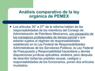 Análisis comparativo de la ley orgánica de PEMEX Los artículos 30° a 37° de la reforma hablan de las responsabilidades de los miembros del Consejo de Administración de Petróleos Mexicanos,  con excepción de los consejeros profesionales de tiempo parcial  y que   estarán sujetos al régimen de responsabilidades establecido en la Ley Federal de Responsabilidades Administrativas de los Servidores Públicos, la Ley Federal de Presupuesto y Responsabilidad hacendaria y demás disposiciones jurídicas aplicables, etcétera, pero después de describir todas las posibles causas, castigos y responsabilidades de los funcionarios, ponen dos artículos inusitados: 