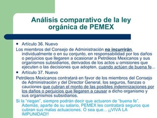 Análisis comparativo de la ley orgánica de PEMEX Artículo 36. Nuevo Los miembros del Consejo de Administración  no incurrirán , individualmente o en su conjunto, en responsabilidad por los daños o perjuicios que llegaren a ocasionar a Petróleos Mexicanos y sus organismos subsidiarios, derivados de los actos u omisiones que ejecuten o las decisiones que adopten,  cuando actúen de buena fe ...  Artículo 37. Nuevo Petróleos Mexicanos contratará en favor de los miembros del Consejo de Administración y del Director General, los seguros, fianzas o cauciones  que cubran el monto de las posibles indemnizaciones por los daños o perjuicios que llegaren a causar  a dicho organismo y sus organismos subsidiarios. Si la “riegan”, siempre podrán decir que actuaron de “buena fe”. Además, aparte de su salario, PEMEX les contratará seguros que cubran sus malas actuaciones. O sea que... ¡¡VIVA LA IMPUNIDAD!! 