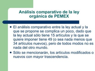 Análisis comparativo de la ley orgánica de PEMEX El análisis comparativo entre la ley actual y la que se propone se complica un poco, dado que la ley actual sólo tiene 15 artículos y la que se quiere imponer tiene 49 (o sea nada menos que 34 artículos nuevos), pero de todos modos no es nada del otro mundo. Sólo se mencionarán, los artículos modificados o nuevos con mayor trascendencia.  