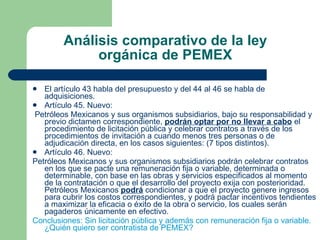 Análisis comparativo de la ley orgánica de PEMEX El artículo 43 habla del presupuesto y del 44 al 46 se habla de adquisiciones. Artículo 45. Nuevo: Petróleos Mexicanos y sus organismos subsidiarios, bajo su responsabilidad y previo dictamen correspondiente,  podrán optar por no llevar a cabo  el procedimiento de licitación pública y celebrar contratos a través de los procedimientos de invitación a cuando menos tres personas o de adjudicación directa, en los casos siguientes: (7 tipos distintos). Artículo 46. Nuevo: Petróleos Mexicanos y sus organismos subsidiarios podrán celebrar contratos en los que se pacte una remuneración fija o variable, determinada o determinable, con base en las obras y servicios especificados al momento de la contratación o que el desarrollo del proyecto exija con posterioridad. Petróleos Mexicanos  podrá  condicionar a que el proyecto genere ingresos para cubrir los costos correspondientes, y podrá pactar incentivos tendientes a maximizar la eficacia o éxito de la obra o servicio, los cuales serán pagaderos únicamente en efectivo.  Conclusiones: Sin licitación pública y además con remuneración fija o variable. ¿Quién quiero ser contratista de PEMEX? 