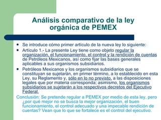 Análisis comparativo de la ley orgánica de PEMEX Se introduce cómo primer artículo de la nueva ley lo siguiente: Artículo 1.- La presente Ley tiene como objeto  regular la organización, el funcionamiento, el control y la rendición de cuentas  de Petróleos Mexicanos, así como fijar las bases generales aplicables a sus organismos subsidiarios. Petróleos Mexicanos y los organismos subsidiarios que se constituyan se sujetarán, en primer término, a lo establecido en esta Ley, su Reglamento y,  sólo en lo no previsto,  a las disposiciones legales que por materia corresponda; asimismo,  los organismos subsidiarios se sujetarán a los respectivos decretos del Ejecutivo Federal. Conclusión: Se pretende regular a PEMEX por medio de esta ley, pero ¿por qué mejor no se busca la mejor organización, el buen funcionamiento, el control adecuado y una impecable rendición de cuentas? Vean que lo que se fortalece es el control del ejecutivo. 