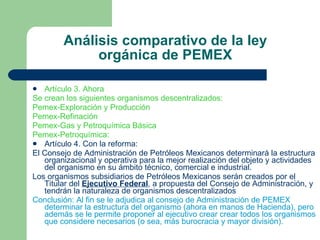 Análisis comparativo de la ley orgánica de PEMEX Artículo 3. Ahora Se crean los siguientes organismos descentralizados: Pemex-Exploración y Producción Pemex-Refinación Pemex-Gas y Petroquímica Básica Pemex-Petroquímica: Artículo 4. Con la reforma: El Consejo de Administración de Petróleos Mexicanos determinará la estructura organizacional y operativa para la mejor realización del objeto y actividades del organismo en su ámbito técnico, comercial e industrial. Los organismos subsidiarios de Petróleos Mexicanos serán creados por el Titular del  Ejecutivo Federal , a propuesta del Consejo de Administración, y tendrán la naturaleza de organismos descentralizados Conclusión: Al fin se le adjudica al consejo de Administración de PEMEX determinar la estructura del organismo (ahora en manos de Hacienda), pero además se le permite proponer al ejecutivo crear crear todos los organismos que considere necesarios (o sea, más burocracia y mayor división).  