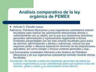 Análisis comparativo de la ley orgánica de PEMEX Artículo 5. Párrafo nuevo: Asimismo, Petróleos Mexicanos y sus organismos subsidiarios estarán facultados para realizar las operaciones relacionadas directa o indirectamente con su objeto, por lo que sus respectivos directores generales administrarán y representarán legalmente a dichas entidades paraestatales con las más amplias facultades para actos de dominio, administración y pleitos y cobranzas, incluso los que requieran poder o cláusula especial en términos de las disposiciones aplicables, así como otorgar y revocar poderes generales y esp... Los funcionarios inmediatos inferiores a los titulares de Petróleos Mexicanos y de sus organismos subsidiarios también tendrán dichas facultades. Conclusión: Se faculta a todos los directores generales de todos los nuevos organismos (y a sus subalternos) para que realicen actos de dominio, pleito y cobro (¿se demandarán entre ellos?). 