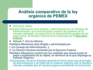 Análisis comparativo de la ley orgánica de PEMEX Artículo 6. Ahora Petróleos Mexicanos será dirigido y administrado por un Consejo de Administración, que será el órgano superior de gobierno de la industria petrolera, sin perjuicio de la autonomía de gestión de los organismos. El Director General será nombrado por el  Ejecutivo Federal . Artículo 7. Con la reforma: Petróleos Mexicanos será dirigido y administrado por: I. Un Consejo de Administración, y II. Un Director General nombrado por el Ejecutivo Federal. Petróleos Mexicanos contará con las unidades que requiera para el mejor cumplimiento de su objeto, en términos de lo que disponga su Estatuto Orgánico.  Conclusiones: Se de la directora general el mismo peso que al consejo de administración y se habla de un estatuto orgánico que le faculta a crea las unidades que él requiera (sigue aumentando la burocracia). 