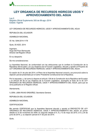 LEY ORGANICA DE RECURSOS HIDRICOS USOS Y
APROVECHAMIENTO DEL AGUA
Ley 0
Registro Oficial Suplemento 305 de 06-ago.-2014
Estado: Vigente
LEY ORGANICA DE RECURSOS HIDRICOS, USOS Y APROVECHAMIENTO DEL AGUA
REPUBLICA DEL ECUADOR
ASAMBLEA NACIONAL
Of. No. SAN-2014-1178
Quito, 05 AGO. 2014
Ingeniero
Hugo Del Pozo Barrezueta
Director del Registro Oficial
En su despacho
De mis consideraciones:
La Asamblea Nacional, de conformidad con las atribuciones que le confiere la Constitución de la
República del Ecuador y la Ley Orgánica de la Función Legislativa, discutió y aprobó el Proyecto de
LEY ORGANICA DE RECURSOS HIDRICOS, USOS Y APROVECHAMIENTO DEL AGUA.
En sesión de 31 de julio del 2014, el Pleno de la Asamblea Nacional conoció y se pronunció sobre la
objeción parcial presentada por el señor Presidente Constitucional de la República.
Por lo expuesto; y, tal como lo dispone el artículo 138 de la Constitución de la República del Ecuador
y el artículo 64 de la Ley Orgánica de la Función Legislativa, acompaño el texto de la de LEY
ORGANICA DE RECURSOS HIDRICOS, USOS Y APROVECHAMIENTO DEL AGUA, para que se
sirva publicarlo en el Registro Oficial.
Atentamente,
f.) DRA. LIBIA RIVAS ORDOÑEZ, Secretaria General.
REPUBLICA DEL ECUADOR
ASAMBLEA NACIONAL
CERTIFICACION
Me permito CERTIFICAR que la Asamblea Nacional discutió y aprobó el PROYECTO DE LEY
ORGANICA DE RECURSOS HIDRICOS, USOS Y APROVECHAMIENTO DEL AGUA, en primer
debate el 10 de noviembre de 2009; en segundo debate el 4, 6 y 13 de mayo de 2010, el 5 y 24 de
junio de 2014; y, su objeción parcial el 31 de julio de 2014.
Quito,
LEY ORGANICA DE RECURSOS HIDRICOS USOS Y APROVECHAMIENTO DEL AGUA - Página 1
eSilec Profesional - www.lexis.com.ec
 