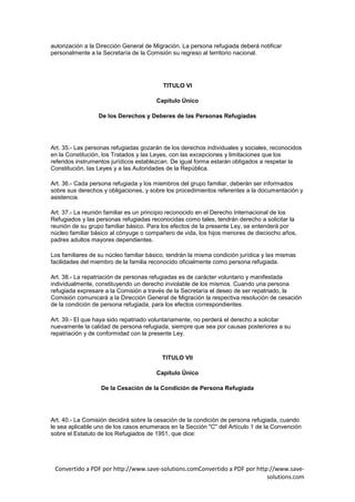 autorización a la Dirección General de Migración. La persona refugiada deberá notificar
personalmente a la Secretaría de la Comisión su regreso al territorio nacional.




                                          TITULO VI

                                        Capítulo Único

                  De los Derechos y Deberes de las Personas Refugiadas




Art. 35.- Las personas refugiadas gozarán de los derechos individuales y sociales, reconocidos
en la Constitución, los Tratados y las Leyes, con las excepciones y limitaciones que los
referidos instrumentos jurídicos establezcan. De igual forma estarán obligados a respetar la
Constitución, las Leyes y a las Autoridades de la República.

Art. 36.- Cada persona refugiada y los miembros del grupo familiar, deberán ser informados
sobre sus derechos y obligaciones, y sobre los procedimientos referentes a la documentación y
asistencia.

Art. 37.- La reunión familiar es un principio reconocido en el Derecho Internacional de los
Refugiados y las personas refugiadas reconocidas como tales, tendrán derecho a solicitar la
reunión de su grupo familiar básico. Para los efectos de la presente Ley, se entenderá por
núcleo familiar básico al cónyuge o compañero de vida, los hijos menores de dieciocho años,
padres adultos mayores dependientes.

Los familiares de su núcleo familiar básico, tendrán la misma condición jurídica y las mismas
facilidades del miembro de la familia reconocido oficialmente como persona refugiada.

Art. 38.- La repatriación de personas refugiadas es de carácter voluntario y manifestada
individualmente, constituyendo un derecho inviolable de los mismos. Cuando una persona
refugiada expresare a la Comisión a través de la Secretaría el deseo de ser repatriado, la
Comisión comunicará a la Dirección General de Migración la respectiva resolución de cesación
de la condición de persona refugiada, para los efectos correspondientes.

Art. 39.- El que haya sido repatriado voluntariamente, no perderá el derecho a solicitar
nuevamente la calidad de persona refugiada, siempre que sea por causas posteriores a su
repatriación y de conformidad con la presente Ley.



                                          TITULO VII

                                        Capítulo Único

                   De la Cesación de la Condición de Persona Refugiada




Art. 40.- La Comisión decidirá sobre la cesación de la condición de persona refugiada, cuando
le sea aplicable uno de los casos enumeraos en la Sección "C" del Artículo 1 de la Convención
sobre el Estatuto de los Refugiados de 1951, que dice:




 Convertido a PDF por http://www.save-solutions.comConvertido a PDF por http://www.save-
                                                                            solutions.com
 